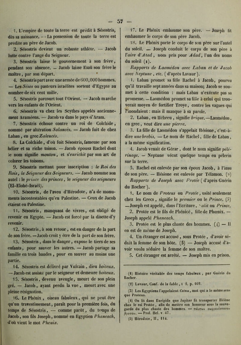 1. L’empire de toute la terre est prédit à Sésostris, dès sa naissance. - - La possession de toute la terre est prédite au père de Jacob. 2. Sésostris devient un robuste athlète. — Jacob lutte contre l’ange du Seigneur. 3. Sésostris laisse le gouvernement à son frère, pendant son absence. — Jacob lajsse Esaü son frère le maître, par son départ. 4. Sésostris part avec une armée de 600,000 hommes. — Les Sésos ou pasteurs israélites sortent d’Egypte au nombre de six cent mille. 5. Sésostris parcourt tout l’Orient. — Jacob marche vers les enfants de l’Orient. 6. Sésostris va chez les Scythes appelés ancienne- ment Araméens. — Jacob va dans le pays d’Aram. 7. Sésostris échoue contre un roi de Colchide, nommé par altération Salancès. — Jacob fuit de chez Laban , en grec Zaieucés. 8. La Colchide, d’où fuit Sésostris, fameuse par son bélier et sa riche toison. — Jacob épousa Rachel dont le nom signifie mouton, et s'enrichit par son art de colorer les toisons. 9. Sésostris mettant pour inscription : te Roi des Rois, le Seigneur des Seigneurs. — Jacob nomme son autel : le p ince des princes, le seigneur des seigneurs (El-Elohé-Israëlj. 10. Sésostris, de l’aveu d’Hérodote, n'a de monu- ments incontestables qu’en Palestine. — Ceux de Jacob étaient en Palestine. 11. Sésostris, manquant de vivres, est obligé de revenir en Egypte. — Jacob est forcé par la disette d’y revenir. 12. Sésostris, à son retour , est en danger de la part de son frère. — Jacob croit y être de la part de son frère. 13. Sésostris , dans le danger, expose le tiers de ses enfants, pour sauver les autres. —Jacob partage sa famille en trois bandes , pour en sauver au moins une partie. 14. Sésostris est délivré par Yulcain , dieu boiteux. — Jacob est assisté par le seigneur et demeure boiteux. 15. Sésostris, devenu aveugle, meurt de son plein gré. — Jacob, ayant perdu la vue, meurt avec une pleine résignation. 16. Le Phénix , oiseau fabuleux, qui ne peut être qu’un travestissement, paraît pour la première fois, du temps de Sésostris, — comme parût, du temps de Jacob, son fils Joseph, nommé en Egyptien Phaneach, d’où vient le mot Phénix. 17. Le Phénix embaume son père. — Joseph lit embaumer le corps de son père Jacob. 18. Le Phénix porte le corps de son père sur l’autel du soleil. — Joseph conduit le corps de son père à Yaire d’Atad, nom pris pour Adad, l’un des noms du soleil (i). Rapports de Laomèdon avec Laban et de Jacob avec Neptune , etc. ( d’après Lavaur). 1. Laban promet sa fille Rachel à Jacob, pourvu qu’il travaille sept années dans sa maison; Jacob se sou- met à cette condition : mais Laban n’exécute pas sa promesse. — Laomèdon promet sa fille à celui qui trou- verait moyen de fortifier Troye, contre les vagues qui l’inondaient : mais il manque à sa parole. 2. Laban, en Hébreu , signifie brique.—Laomèdon, en grec, veut dire une pierre. 3. La fille de Laomèdon s’appelait Hésione, c’est-à- dire une brebis. — Le nom de Rachel, fille de Laban, a la même signification. 4. Jacob venait de Gérar , dont le nom signifie pèle- rinage. — Neptune vécut quelque temps en pèlerin sur la terre. 5. Rachel est enlevée par son époux Jacob, à l’insu de son père. — Hésione est enlevée par Télamon. (?) Rapports de Joseph avec P votée ( d’après Guérin du Rocher ). 1. Le nom de Proteus ou Protce, usité seulement chez les Grecs, signifie le premier ou le Prince. (3) —Joseph est appelé, dans l’Ecriture, <alit ou Prince. 2. Protée est le fils de Phénicé, fille de Phoenix. — Joseph appelé Phaneach. 3. Protée est le plus chaste des hommes. (4) — Il en est de même de Joseph. 4. Un étranger est accusé , sous Protée , d’avoir sé- duit la femme de son hôte. (5) — Joseph accusé d’a- voir voulu séduire la femme de son maître. 5. Cet étranger est arrêté. — Joseph mis en prison. (4) Histoire véritable des temps fabuleux , par Guérin du Rocher. (2) Lavaur, Conf. de la fable , t 2, p. 462. (3) Les Egyptiens l’appelaient Cetna , mot qui a le même sens que Proteus. (4) On lit dans Euripide que Jupiter fit transporter Hélène chez le roi Protée , afin de mettre son honneur sous la sauve- garde du plus chaste des hommes. — 7r«vrwv ffwjjpovîïT«rov {3poTwv. — Prol. Hel. v. 47 . (5) Hérodote, II, 414.