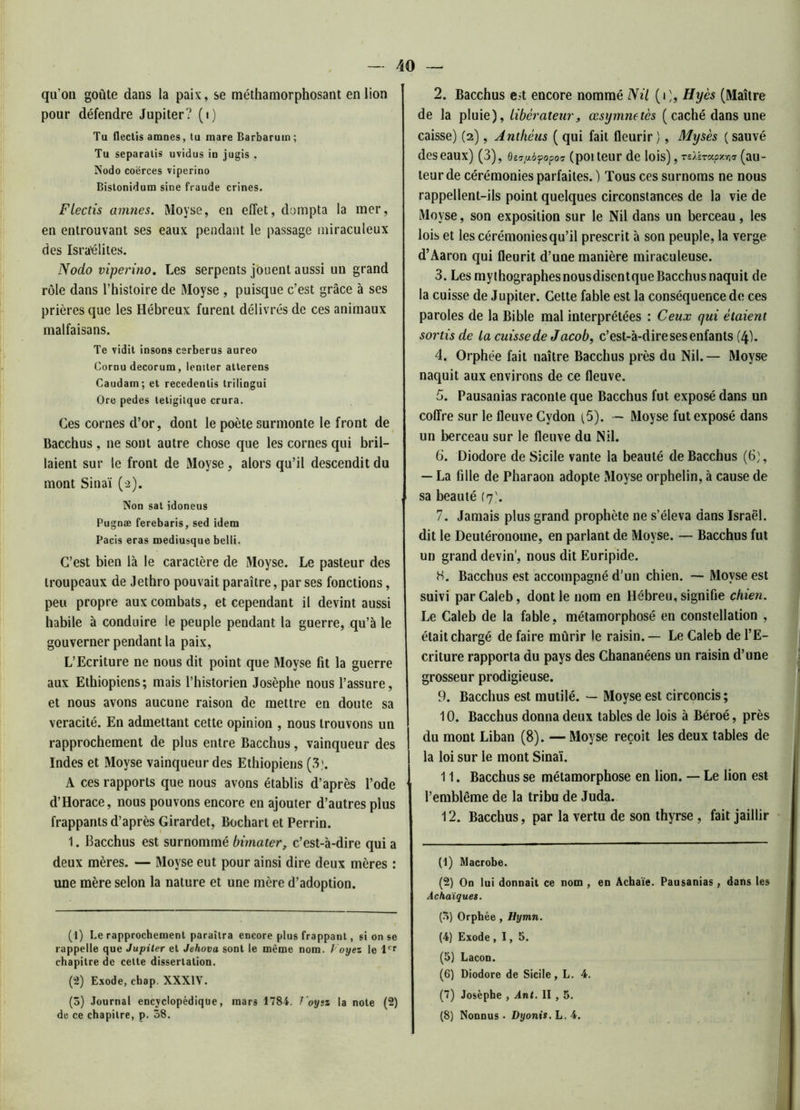 qu’on goûte dans la pais, se méthamorphosant en lion pour défendre Jupiter? (i) Tu flectis amnes, tu mare Barbarum ; Tu separalis uvidus in jugis , Nodo coërces viperino Bislonidum sine fraude crines. Flectis amnes. IVloyse, en effet, dompta la mer, en entrouvant ses eaux pendant le passage miraculeux des Israélites. Nodo viperino. Les serpents jouent aussi un grand rôle dans l’histoire de IMoyse , puisque c’est grâce à ses prières que les Hébreux furent délivrés de ces animaux malfaisans. Te vidit insons cerberus aureo Cornu décorum, lentter atlerens Caudam; et recedenlis trilingui Ore pedes tetigilque crura. Ces cornes d’or, dont le poète surmonte le front de Bacchus , ne sont autre chose que les cornes qui bril- laient sur le front de Moyse, alors qu’il descendit du mont Sinaï (2). Non sat idoneus Pugnæ ferebaris, sed idem Pacis eras mediusque belli. C’est bien là le caractère de Moyse. Le pasteur des troupeaux de Jethro pouvait paraître, par ses fonctions, peu propre aux combats, et cependant il devint aussi habile à conduire le peuple pendant la guerre, qu’à le gouverner pendant la paix, L’Ecriture ne nous dit point que Moyse fit la guerre aux Ethiopiens; mais l’historien Josèphe nous l’assure, et nous avons aucune raison de mettre en doute sa véracité. En admettant cette opinion , nous trouvons un rapprochement de plus entre Bacchus, vainqueur des Indes et Moyse vainqueur des Ethiopiens (3). A ces rapports que nous avons établis d’après l’ode d’Horace, nous pouvons encore en ajouter d’autres plus frappants d’après Girardet, Bochart et Perrin. 1. Bacchus est surnommé bimater, c’est-à-dire qui a deux mères. — Moyse eut pour ainsi dire deux mères : une mère selon la nature et une mère d’adoption. (1) Le rapprochement paraîtra encore plus frappant, si on se rappelle que Jupiter et Jehova sont le même nom. J oyez le 1er chapitre de celte dissertation. (2) Exode, chap. XXXIV. (3) Journal encyclopédique, mars 1784. J oyez la note (2) de ce chapitre, p. 38. 2. Bacchus eit encore nommé Nil (0, Hyès (Maître de la pluie), libérateur9 œsymnetès (caché dans une caisse) (2), Anthèus ( qui fait fleurir ), Mysès ( sauvé des eaux) (3), o^pàfopov (poi teur de lois), TsÀh-apxYxy (au- teur de cérémonies parfaites. ) Tous ces surnoms ne nous rappellent-ils point quelques circonstances de la vie de Moyse, son exposition sur le Nil dans un berceau, les lois et les cérémonies qu’il prescrit à son peuple, la verge d’Aaron qui fleurit d’une manière miraculeuse. 3. Les mythographesnousdisentque Bacchus naquit de la cuisse de Jupiter. Cette fable est la conséquence de ces paroles de la Bible mal interprétées : Ceux qui étaient sortis de la cuisse de Jacob, c’est-à-dire ses enfants (4). 4. Orphée fait naître Bacchus près du Nil.— Moyse naquit aux environs de ce fleuve. 5. Pausanias raconte que Bacchus fut exposé dans un coffre sur le fleuve Gydon (5). - Moyse fut exposé dans un berceau sur le fleuve du Nil. 6. Diodore de Sicile vante la beauté de Bacchus (6), — La fille de Pharaon adopte Moyse orphelin, à cause de sa beauté (7'. 7. Jamais plus grand prophète ne s’éleva dans Israël, dit le Deutéronome, en parlant de Moyse. — Bacchus fut un grand devin’, nous dit Euripide. H. Bacchus est accompagné d’un chien. — Moyse est suivi parCaleb, dont le nom en Hébreu, signifie chien. Le Caleb de la fable, métamorphosé en constellation , était chargé de faire mûrir le raisin.— Le Caleb de l’E- criture rapporta du pays des Chananéens un raisin d’une grosseur prodigieuse. 9. Bacchus est mutilé. — Moyse est circoncis; 10. Bacchus donna deux tables de lois à Béroé, près du mont Liban (8). — Moyse reçoit les deux tables de la loi sur le mont Sinaï. 11. Bacchus se métamorphose en lion. — Le lion est l’emblème de la tribu de Juda. 12. Bacchus, par la vertu de son thyrse , fait jaillir (1) Macrobe. (2) On lui donnait ce nom , en Achaïe. Pausanias, dans les Achaïques. (3) Orphée, Hymn. (4) Exode ,1,5. (5) Lacon. (6) Diodore de Sicile, L. 4. (7) Josèphe , Ant. II , 5. (8) Nonnus • Dyonis. L. 4.