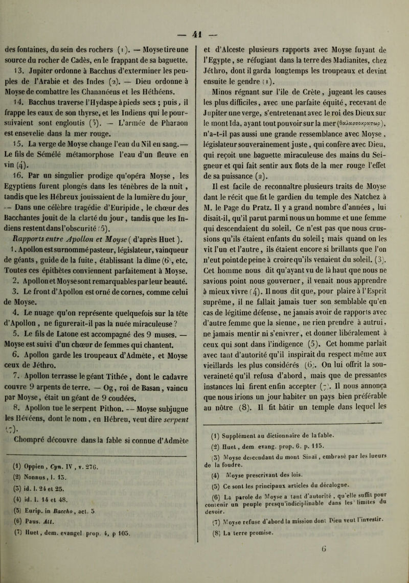des fontaines, du sein des rochers (i ). — Moyse tire une source du rocher de Cadès, en le frappant de sa baguette. 13. Jupiter ordonne à Bacchus d’exterminer les peu- ples de l’Arabie et des Indes (2). — Dieu ordonne à Moyse de combattre les Chananéens et les Héthéens. 14. Bacchus traverse l’Hydaspeàpieds secs ; puis, il frappe les eaux de son thyrse, et les Indiens qui le pour- suivaient sont engloutis (5). — L’armée de Pharaon est ensevelie dans la mer rouge. 15. La verge de Moyse change l’eau du Nil en sang.— Le fils de Sémélé métamorphose l’eau d’un fleuve en vin (4). 16. Par un singulier prodige qu’opéra Moyse, les Egyptiens furent plongés dans les ténèbres de la nuit , tandis que les Hébreux jouissaient de la lumière du jour. — Dans une célèbre tragédie d’Euripide, le chœur des Bacchantes jouit de la clarté du jour, tandis que les In- diens restent dans l’obscurité (5). Rapports entre Apollon et Moyse ( d’après Huet ). 1. Apollonestsurnommépasteur, législateur, vainqueur de géants, guide de la fuite, établissant la dîme (6', etc. Toutes ces épithètes conviennent parfaitement à Moyse. 2. Apollon et Moyse sont remarquables par leur beauté. 3. Le front d’Apollon est orné de cornes, comme celui de Moyse. 4. Le nuage qu’on représente quelquefois sur la tête d’Apollon , ne figurerait-il pas la nuée miraculeuse ? 5. Le fils de Latone est accompagné des 9 muses. — Moyse est suivi d’un chœur de femmes qui chantent. 6. Apollon garde les troupeaux d’Admète, et Moyse ceux de Jéthro. 7. Apollon terrasse le géant Tithée, dont le cadavre couvre 9 arpents de terre. — Og, roi de Basan, vaincu par Moyse, était un géant de 9 coudées. 8. Apollon tue le serpent Pithon. — Moyse subjugue les Hévéens, dont le nom, en Hébreu, veut dire serpent Chompré découvre dans la fable si connue d’Admète (1) Oppien , Cyn. IV , v. 27G. (2) Nonnus ,1. 13. (3) id. I. 24 et 25. (4) id. I. 14 et 48. (5) Eurip. in Baccho, acl. 5 (6) Paus. Alt. (”) Huet, dem. cvangcl prop. 4f p 103. et d’Alceste plusieurs rapports avec Moyse fuyant de l’Egypte, se réfugiant dans la terre des Madianites, chez Jéthro, dont il garda longtemps les troupeaux et devint ensuite le gendre ( i). Minos régnant sur l’ile de Crète, jugeant les causes les plus difficiles, avec une parfaite équité, recevant de J upiter une verge, s’entretenant avec le roi des Dieux sur le mont Ida, ayant tout pouvoir sur la mer(0cd«ffiroxparwp), n’a-t-il pas aussi une grande ressemblance avec Moyse , législateur souverainement juste, qui confère avec Dieu, qui reçoit une baguette miraculeuse des mains du Sei- gneur et qui fait sentir aux flots de la mer rouge l’effet de sa puissance (2). Il est facile de reconnaître plusieurs traits de Moyse dant le récit que fit le gardien du temple des Natchez à M. le Page du Pratz. Il y a grand nombre d’années , lui disait-il, qu’il parut parmi nous un homme et une femme qui descendaient du soleil. Ce n’est pas que nous crus- sions qu’ils étaient enfants du soleil; mais quand on les vit l’un et l’autre, ils étaient encore si brillants que l’on 11’eut pointdepeineà croirequ’ils venaient du soleil. (3). Cet homme nous dit qu’ayant vu de là haut que nous ne savions point nous gouverner, il venait nous apprendre à mieux vivre (4). Il nous dit que, pour plaire à l’Esprit suprême, il ne fallait jamais tuer son semblable qu’en cas de légitime défense, ne jamais avoir de rapports avec d’autre femme que la sienne, ne rien prendre à autrui, ne jamais mentir ni s’enivrer, et donner libéralement à ceux qui sont dans l’indigence (5). Cet homme parlait avec tant d’autorité qu’il inspirait du respect même aux vieillards les plus considérés (6;. On lui offrit la sou- veraineté qu’il refusa d’abord, mais que de pressantes instances lui firent enfin accepter (7,'. Il nous annonça que nous irions un jour habiter un pays bien préférable au nôtre (8). Il fit bâtir un temple dans lequel les (1) Supplément au dictionnaire de la fable. (2) Huet, dem evang. prop. 6. p. 113. (3) Moyse dépendant du inout Sinaï , embrasé par les lueurs de la foudre. (4) Moyse prescrivant des lois. (5) Ce sont les principaux articles du décalogue. (6) La parole de Moyse a tant d’autorité , qu’elle suffit pour contenir un peuple presqu’indiciplinable dans les limites du devoir. (7) Moyse refuse d'abord la mission dont Pieu veut I investir. (8', La terre promise. G