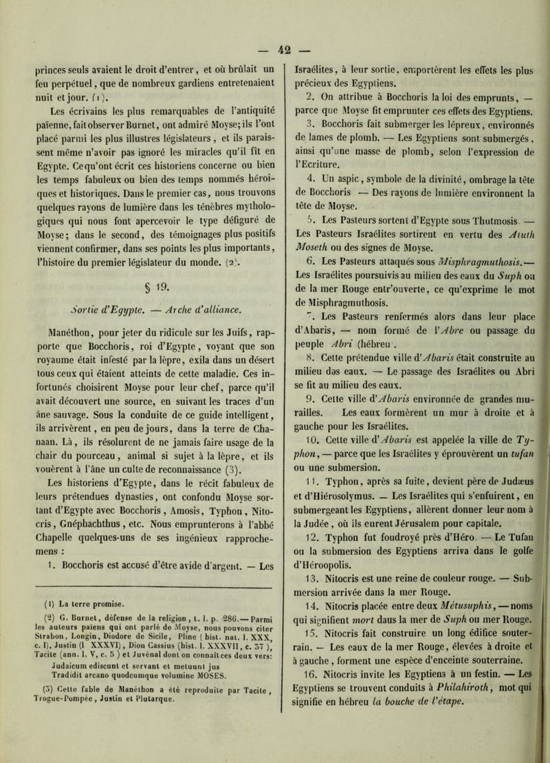 princes seuls avaient le droit d’entrer, et où brûlait un feu perpétuel, que de nombreux gardiens entretenaient nuit et jour. ( i ). Les écrivains les plus remarquables de l’antiquité païenne, fait observer Burnet, ont admiré Moyse;ils l’ont placé parmi les plus illustres législateurs, et ils parais- sent même n’avoir pas ignoré les miracles qu’il fît en Egypte. Ce qu’ont écrit ces historiens concerne ou bien les temps fabuleux ou bien des temps nommés héroï- ques et historiques. Dans le premier cas, nous trouvons quelques rayons de lumière dans les ténèbres mytholo- giques qui nous font apercevoir le type défiguré de Moyse ; dans le second, des témoignages plus positifs viennent confirmer, dans ses points les plus importants, l’histoire du premier législateur du monde. (2). § 19. Sortie d'Egypte. — Arche d'alliance. Manéthon, pour jeter du ridicule sur les Juifs, rap- porte que Bocchoris, roi d’Egypte, voyant que son royaume était infesté par la lèpre, exila dans un désert tous ceux qui étaient atteints de cette maladie. Ces in- fortunés choisirent Moyse pour leur chef, parce qu’il avait découvert une source, en suivant les traces d’un âne sauvage. Sous la conduite de ce guide intelligent, ils arrivèrent, en peu de jours, dans la terre de Cha- naan. Là, ils résolurent de ne jamais faire usage de la chair du pourceau, animal si sujet à la lèpre, et ils vouèrent à fane un culte de reconnaissance (3). Les historiens d’Egypte, dans le récit fabuleux de leurs prétendues dynasties, ont confondu Moyse sor- tant d’Egypte avec Bocchoris, Amosis, Typhon, Nito- cris, Gnéphachthus , etc. Nous emprunterons à l’abbé Chapelle quelques-uns de ses ingénieux rapproche- mens : 1. Bocchoris est accusé d’être avide d’argent. — Les ( I) La terre promise. (2) G. Burnet, défense de la religion, t. 1. p. 286.— Parmi les auteurs païens qui ont parlé de Moyse, nous pouvons citer Strabon, Longin, Diodore de Sicile, Pline ( hist. nat. 1. XXX c. I), Justin (1 XXXVI), Dion Cassius (hist. 1. XXXVII, c. 57 )\ Tacite (ann. 1. V, c. 5 ) et Juvénal dont on connaît ces deux vers: Judaicum ediscunt et servant et raetuunt jus Tradidit arcano quodcumque volumine MOSES. (5) Cette fable de Rlanélhon a été reproduite par Tacite , Trogue-Pompée , Justin et Plutarque. Israélites, à leur sortie, emportèrent les effets les plus précieux des Egyptiens. 2. On attribue à Bocchoris la loi des emprunts, — parce que Moyse fit emprunter ces effets des Egyptiens. 3. Bocchoris fait submerger les lépreux, environnés de lames de plomb. — Les Egyptiens sont submergés, ainsi qu’une masse de plomb, selon l’expression de l’Ecriture. 4. Un aspic, symbole de la divinité, ombrage la tête de Bocchoris — Des rayons de lumière environnent la tête de Moyse. 5. Les Pasteurs sortent d’Egypte sous Thutmosis. — Les Pasteurs Israélites sortirent en vertu des A luth Mosetk ou des signes de Moyse. 6. Les Pasteurs attaqués sous Misphragmuthosis.— Les Israélites poursuivis au milieu des eaux du Suph ou de la mer Rouge enlr’ouverte, ce qu’exprime le mot de Misphragmuthosis. 7. Les Pasteurs renfermés alors dans leur place d’Abaris, — nom formé de YAbre ou passage du peuple Abri (hébreu . 8. Cette prétendue ville d’Abaris était construite au milieu das eaux. — Le passage des Israélites ou Abri se fit au milieu des eaux. 9. Cette ville d ’Abaris environnée de grandes mu- railles. Les eaux formèrent un mur à droite et à gauche pour les Israélites. 10. Celte ville d ’Abaris est appelée la ville de Ty- phon, — parce que les Israélites y éprouvèrent un tufan ou une submersion. 11. Typhon, après sa fuite, devient père de Judæus et d’Hiérosolymus. — Les Israélites qui s’enfuirent, en submergeant les Egyptiens, allèrent donner leur nom à la Judée, où ils eurent Jérusalem pour capitale. 12. Typhon fut foudroyé près d’Héro. — Le Tufan ou la submersion des Egyptiens arriva dans le golfe d’Héroopolis. 13. Nitocris est une reine de couleur rouge. — Sub- mersion arrivée dans la mer Rouge. 14. Nitocris placée entre deux Mêtusuphis, — noms qui signifient mort daus la mer de Suph ou mer Rouge. 15. Nitocris fait construire un long édifice souter- rain. — Les eaux de la mer Rouge, élevées à droite et à gauche, forment une espèce d’enceinte souterraine. 16. Nitocris invite les Egyptiens à un festin. — Les Egyptiens se trouvent conduits à Philahiroth, mot qui signifie en hébreu la bouche de l'étape.