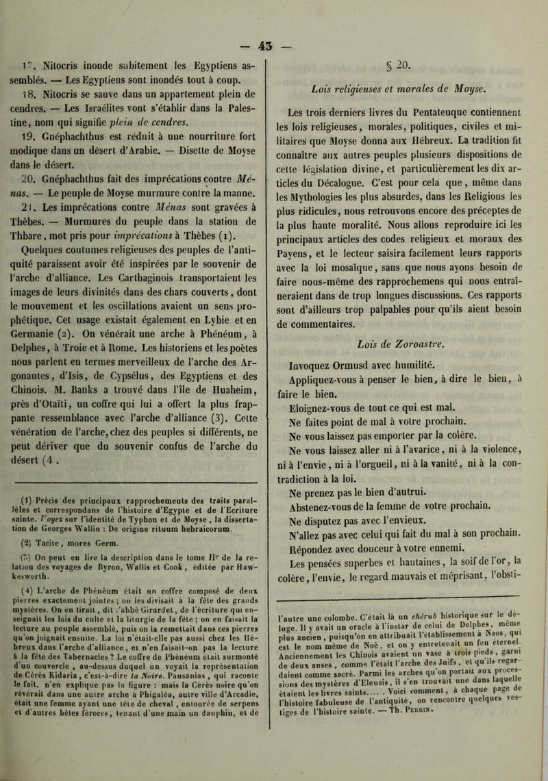 - 45 17. Nilocris inonde subitement les Egyptiens as- semblés. — Les Egyptiens sont inondés tout à coup. 18. Nilocris se sauve dans un appartement plein de cendres. — Les Israélites vont s’établir dans la Pales- tine, nom qui signifie plein de cendres. 19. Gnéphachthus est réduit à une nourriture fort modique dans un désert d’Arabie. — Disette de Moyse dans le désert. 20. Gnéphachthus fait des imprécations contre Me- nas. — Le peuple de Moyse murmure contre la manne. 21. Les imprécations contre Menas sont gravées à Thèbes. — Murmures du peuple dans la station de Thbare, mot pris pour imprécations à Thèbes (î). Quelques coutumes religieuses des peuples de l’anti- quité paraissent avoir été inspirées par le souvenir de l’arche d’alliance. Les Carthaginois transportaient les images de leurs divinités dans des chars couverts, dont le mouvement et les oscillations avaient un sens pro- phétique. Cet usage existait également en Lvbie et en Germanie (2). On vénérait une arche à Phénéum, à Delphes, à Troie et à Rome. Les historiens et les poètes nous parlent en termes merveilleux de l’arche des Ar- gonautes, d’Isis, de Cypsélus, des Egyptiens et des Chinois. M. Banks a trouvé dans fîle de Huaheim, près d’Otaïti, un coffre qui lui a offert la plus frap- pante ressemblance avec l’arche d’alliance (3). Celte vénération de l’arche, chez des peuples si différents, ne peut dériver que du souvenir confus de l’arche du désert (4 . (1) Précis des principaux rapprochemeuts des traits paral- lèles et correspondans de l’histoire d’Egypte et de l’Ecriture sainte. Voyez sur l’identité de Typhon et de Moyse , la disserta- tion de Georges Wallin : De origine riluum hebraicorum. (2) Tacite, mores Germ. (?•) On peut en lire la description dans le tome IIe de la re- latiou des voyages de Byron, Wallis et Cook , éditée par Haw- kesworth. (4) L’arche de Phénéum était un coffre composé de deux pierres exactement jointes ; on les divisait à la fête des grands mystères. On en lirait, dit /abbé Girardet, de l’écriture qui en- seignait les lois du culte et la liturgie de la fêle ; on en faisait la lecture au peuple assemblé, puis on la remettait dans ces pierres qu’on joignait ensuite. La loi n’étail-elle pas aussi chez les Hé- breux dans l’arche d’alliance , et n’en faisait-on pas la lecture è la fête des Tabernacles ? Le coffre de Phénéum était surmonté d’un couvercle , au-dessus duquel on voyait la représentation de Cérès Kidaria , c’est-à-dire la Moire. Pausanias , qui raconte le fait, n’en explique pas la figure : mais la Cérès noire qu’on révérait dans une autre arche à Phigalèa, autre ville d’Arcadie, était une femme ayant une tète de cheval , entourée de serpens et d'autres bêles féroces, tenant d’une main un dauphin, et de § 20. Lois religieuses et morales de Moyse. Les trois derniers livres du Pentateuque contiennent les lois religieuses, morales, politiques, civiles et mi- litaires que Moyse donna aux Hébreux. La tradition fit connaître aux autres peuples plusieurs dispositions de cette législation divine, et particulièrement les dix ar- ticles du Décalogue. C’est pour cela que, même dans les Mythologies les plus absurdes, dans les Religions les plus ridicules, nous retrouvons encore des préceptes de la plus haute moralité. Nous allons reproduire ici les principaux articles des codes religieux et moraux des Payens, et le lecteur saisira facilement leurs rapports avec la loi mosaïque, sans que nous ayons besoin de faire nous-même des rapprochemens qui nous entraî- neraient dans de trop longues discussions. Ces rapports sont d’ailleurs trop palpables pour qu’ils aient besoin de commentaires. Lois de Z oroastre. Invoquez Ormusd avec humilité. Appliquez-vous à penser le bien, à dire le bien, à faire le bien. Eloignez-vous de tout ce qui est mal. Ne faites point de mal à votre prochain. Ne vous laissez pas emporter par la colère. Ne vous laissez aller ni à l’avarice, ni à la violence, ni à l’envie, ni à l’orgueil, ni à la vanité, ni à la con- tradiction à la loi. Ne prenez pas le bien d’autrui. Abstenez-vous de la femme de votre prochain. Ne disputez pas avec l’envieux. N’allez pas avec celui qui fait du mal à son prochain. Répondez avec douceur à votre ennemi. Les pensées superbes et hautaines, la soif de for, la colère, l’envie, le regard mauvais et méprisant, l’obsti- Jtre une colombe. C’était là un chérub historique sur le de- re. Il y avait un oracle à l’instar de celui de Delphes , meme !s ancien , puisqu’on en attribuait rétablissement a Naos, qui le nom même de Noé , et on y entretenait un feu eternel. ciennement les Chinois avaient un vase à trois pieds , garni deux anses , comme l’était l’arche des Juifs , et qu ils regar- îenl comme sacré. Parmi les arches qu’on portait aux pruces- ns des mystères d’Eleusis, il s’en trouvait une dans laquelle lient les livres saints Voici comment, à chaque page de istoire fabuleuse de l’antiquité, on rencontre quelques ves- es de l’histoire sainte. —Th. Permis.