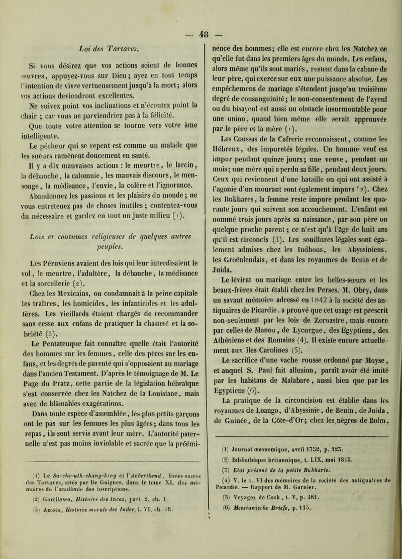 Loi des Tartares. Si vous désirez que vos actions soient de bonnes œuvres, appuyez-vous sur Dieu; ayez en tout temps l’intention de vivre vertueusement jusqu’à la mort; alors vos actions deviendront excellentes. Ne suivez point vos inclinations et n’écoutez point la chair ; car vous ne parviendriez pas à la félicité. Que toute votre attention se tourne vers votre âme intelligente. Le pécheur qui se repent est comme un malade que les sueurs ramènent doucement en santé. Il y a dix mauvaises actions : le meurtre, le larcin, la débauche, la calomnie, les mauvais discours, le men- songe, la médisance, l’envie, la colère et l’ignorance. Abandonnez les passions et les plaisirs du monde ; ne vous entretenez pas de choses inutiles ; contentez-vous du nécessaire et gardez en tout un juste milieu (i). Lois et coutumes religieuses de quelques autres peuples. Les Péruviens avaient des lois qui leur interdisaient le vol, le meurtre, l’adultère, la débauche, la médisance et la sorcellerie (2). Chez les Mexicains, on condamnait à la peine capitale les traîtres, les homicides, les infanticides et les adul- tères. Les vieillards étaient chargés de recommander sans cesse aux enfans de pratiquer la chasteté et la so- briété (5). Le Pentateuque fait connaître quelle était i’autorité des hommes sur les femmes, celle des pères sur les en- fans, et les degrés de parenté qui s’opposaient au mariage dans l’ancien Testament. D’après le témoignage de M. Le Page du Pratz, cette partie de la législation hébraïque s’est conservée chez les Natchez de la Louisiane, mais avec de blâmables exagérations. Dans toute espèce d’assemblée, les plus petits garçons ont le pas sur les femmes les plus âgées; dans tous les repas, ils sont servis avant leur mère. L’autorité pater- nelle n’est pas moins inviolable et sacrée que la préémi- (1) Le Su-che-ulh-chang-king et VAvbertkevd , livres sacrés des Tartares, cités par De Guignes, dans le tome XL des mé- moires de l'académie des inscriptions. (2) Garcilasso, Histoire dis Incas, part 2, ch. 1. (3) Acosta, Histoire muiale des Indes, 1. VI, ch £S. nence des hommes; elle est encore chez les Natchez ce qu’elle fut dans les premiers âges du monde. Les enfans, alors même qu’ils sont mariés, restent dans la cabane de leur père, qui exerce sur eux une puissance absolue. Les empêchemens de mariage s’étendent jusqu’au troisième degré de consanguinité; le non-consentement de l’ayeul ou du bisayeul est aussi uu obstacle insurmontable pour une union, quand bien même elle serait approuvée par le père et la mère (i). Les Coussas de la Cafrerie reconnaissent, comme les Hébreux, des impuretés légales. Un homme veuf est impur pendant quinze jours; une veuve , pendant un mois; une mère qui a perdu sa fdle, pendant deux jours. Ceux qui reviennent d’une bataille ou qui ont assisté à l’agonie d’un mourant sont également impurs r2). Chez les Bukhares, la femme reste impure pendant les qua- rante jours qui suivent son accouchement. L’enfant est nommé trois jours après sa naissance, par son père ou quelque proche parent ; ce n’est qu’à l'âge de huit ans qu’il est circoncis (3). Les souillures légales sont éga- lement admises chez les Indhous, les Abyssiniens, les Groënlendais, et dans les royaumes de Bénin et de Juida. Le lévirat ou mariage entre les belles-sœurs et les beaux-frères était établi chez les Perses. M. Obry, dans un savant mémoire adressé en 1H42 à la société des an- tiquaires de Picardie. a prouvé que cet usage est prescrit non-seulement par les lois de Zoroastre, mais encore par celles de Manou, de Lycurgue, des Egyptiens, des Athéniens et des Romains (4). Il existe encore actuelle- ment aux îles Carolines (5). Le sacrifice d’une vache rousse ordonné par Moyse, et auquel S. Paul fait allusion, paraît avoir été imité par les habitans de Malabare, aussi bien que par les Egyptiens (b). La pratique de la circoncision est établie dans les royaumes de Loango, d’Abvssinie, de Bénin, de Juida, de Guinée, de la Côte-d’Or; chez les nègres de Bolm, (1) Journal œconomique, avril 1752, p. 125. (2) Bibliothèque britannique, t. LIX, mai 1815. (3) Etat présent de la petite Bnkharie. (4) V. le t. VI des mémoires de la société des antiquaires de Picardie. — Rapport de M. Garnier. (5) Voyages de Cook , t. V, p. 4SI. (6) Messianische Briefe, p. 115. V