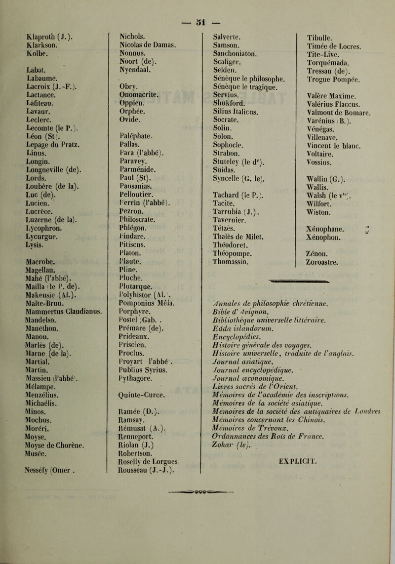 Klaproth (J.). Nichols. Klarkson. Nicolas de Damas. Kolbe. Nonnus. Labat. Noort (de). Nyendaal. Labaume. Lacroix (J.-F.). Obry. Lactance. Onomacrite. Lafiteau. Oppien. Lava u r. Orphée. Leclerc. Ovide. Lecomte (le P.). Léon (St). Paléphate. Lepage du Pratz. Pallas. Linus. Para (l’abbé). Longin. Paravey. Longueville (de). Parménide. Lords. Paul (St). Loubère (de la). Pausanias. Luc (de). Pelloutier. Lucien. Perrin (l’abbé). Lucrèce. Pezron. Luzerne (de la). Philostrate. Lycophron. Phlégon. Lycurgue. Pindare. Lysis. Piliscus. Macrobe. Platon. Plaute. Magellan. Pline. Mahé (l’abbé). Mailla < le P. de). Pluche. Plutarque. Makensie (Al.). Polyhistor (Ai. . Malte-Brun. Pomponius Mêla. Mammertus Claudianus. Porphyre. Mandelso. Poslel (Gab. . Manéthon. Prémare (de). Manou. Prideaux. Mariés (de). Priscien. Marne (de la). Proclus. Martial. Provart l’abbé . Martin. Publius Syrius. Massieu (l’abbé). Pythagore. Mélampe. Menzélius. Quinte-Curce. Michaélis. Minos. Ramée (D.). Mochus. Ramsay. Moréri. Rémusat (A.). Moyse. Renneport. Moyse de Chorène. Riolan (J.) Musée. Robertson. Nesséfy (Orner . Roselly de Lorgues Rousseau (J.-J.). Salverte. Tibulle. Samson. Timée de Locres. Sanchoniaton. Tite-Live. Scaliger. Torquémada. Selden. Tressan (de). Sénèque le philosophe. Sénèque le tragique. Trogue Pompée. Servi us. Valère Maxime. Shukford. Valérius Flaccus. Silius Italiens. Valmont de Bomare. Socrate. Varénius (B.). Solin. Vénégas. Solon. Villenave. Sophocle. Vincent le blanc. Slrabon. Voltaire. Stuteley (le dr). Suidas. Vossius. Syncelle (G. le). Wallin (G.). Wallis. Tachard (le P.). Walsh (le v*e). Tacite. Wilfort. Tarrubia (J.). Tavernier. Wiston. Tétzès. Xénophane. Thalès de Milet. Théodore!. Xénophon. Théopompe. Zenon. Thomassin. Zoroastre. Annales de philosophie chrétienne. Bible d’ Avignon. Bibliothèque universelle littéraire. Edda islandorum. Encyclopédies. Histoire générale des voyages. Histoire universelle, traduite de l’anglais. Journal asiatique. Journal encyclopédique. Journal œconomique. Livres sacrés de VOrient. Mémoires de l’académie des inscriptions. Mémoires de la société asiatique. Mémoires de la société des antiquaires de Londres Mémoires concernant les Chinois. Mémoires de Trévoux. Ordonnances des Bois de France. Zohar (le). EXPLICIT.