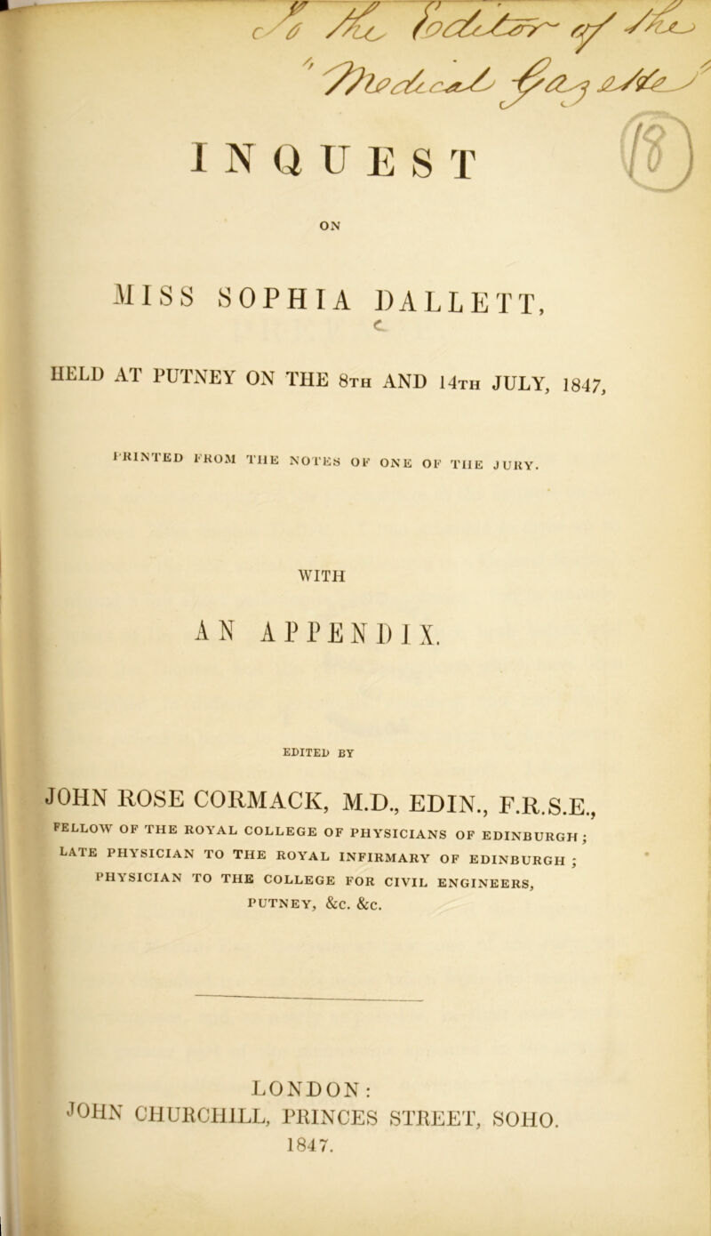 Jr ON MISS SOPHIA DALLETT, C HELD AT PUTNEY ON THE 8th AND 14th JULY, 1847, PRINTED FROM THE NOTES OF ONE OF THE JURY. WITH AN APPENDIX. EDITED BY JOHN HOSE CORMACK, M.D., EDIN., F.R.S.E., FELLOW OF THE ROYAL COLLEGE OF PHYSICIANS OF EDINBURGH; LATE PHYSICIAN TO THE ROYAL INFIRMARY OF EDINBURGH; PHY SICIAN TO THE COLLEGE FOR CIVIL ENGINEERS, PUTNEY, &C. &C. LONDON: JOHN CHURCHILL, PRINCES STREET, SOHO. 1847.
