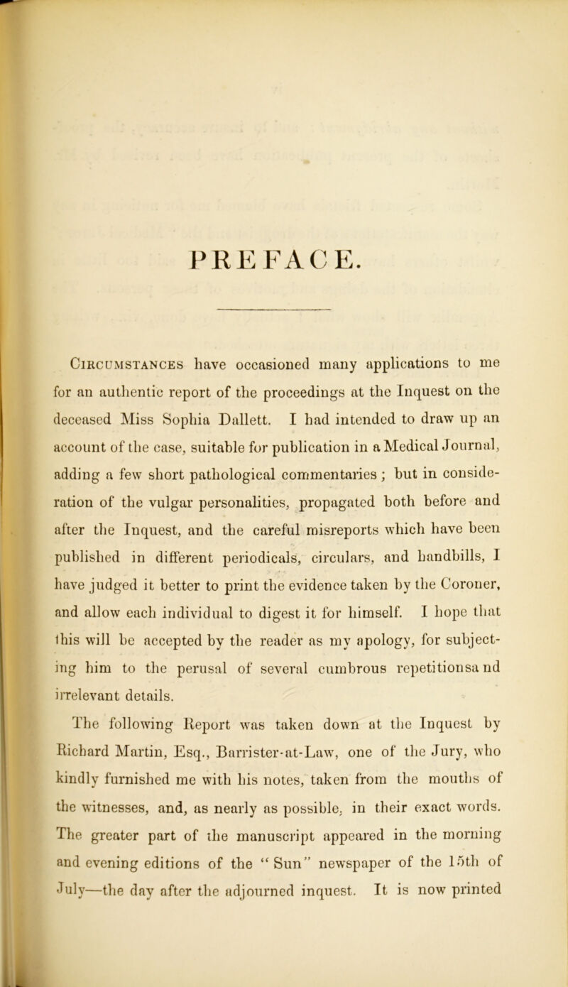 PREFACE. Circumstances have occasioned many applications to me for an authentic report of the proceedings at the Inquest on the deceased Miss Sophia Dallett. I had intended to draw up an account of the case, suitable for publication in a Medical Journal, adding a few short pathological commentaries; but in conside- ration of the vulgar personalities, propagated both before and after the Inquest, and the careful misreports which have been published in different periodicals, circulars, and handbills, I have judged it better to print the evidence taken by the Coroner, and allow each individual to digest it for himself. I hope that this will be accepted by the reader as my apology, for subject- ing him to the perusal of several cumbrous repetitionsa nd irrelevant details. The following Report was taken down at the Inquest by Richard Martin, Esq., Barrister-at-Law, one of the Jury, who kindly furnished me with his notes, taken from the mouths of the witnesses, and, as nearly as possible, in their exact words. The greater part of the manuscript appeared in the morning and evening editions of the ‘‘Sun’’ newspaper of the loth of July—the day after the adjourned inquest. It is now printed