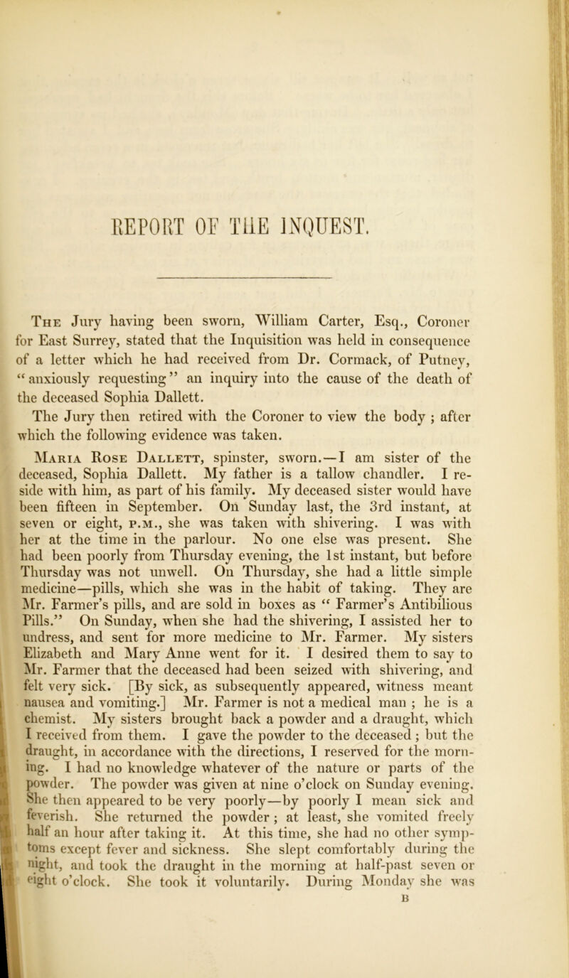 REPORT OE THE INQUEST. The Jury having been sworn, William Carter, Esq., Coroner for East Surrey, stated that the Inquisition was held in consequence of a letter which he had received from Dr. Cormack, of Putnev, “anxiously requesting” an inquiry into the cause of the death of the deceased Sophia Dallett. The Jury then retired with the Coroner to view the body ; after which the following evidence was taken. Maria Rose Dallett, spinster, sworn. —I am sister of the deceased, Sophia Dallett. My father is a tallow chandler. I re- side with him, as part of his family. My deceased sister would have been fifteen in September. On Sunday last, the 3rd instant, at seven or eight, p.m., she was taken with shivering. I was with her at the time in the parlour. No one else was present. She had been poorly from Thursday evening, the 1st instant, but before Thursday was not unwell. On Thursday, she had a little simple medicine—pills, which she wras in the habit of taking. They are Mr. Farmer’s pills, and are sold in boxes as “ Farmer’s Antibilious Pills.” On Sunday, when she had the shivering, I assisted her to undress, and sent for more medicine to Mr. Farmer. My sisters Elizabeth and Mary Anne went for it. I desired them to say to Mr. Farmer that the deceased had been seized with shivering, and felt very sick. [By sick, as subsequently appeared, witness meant nausea and vomiting.] Mr. Farmer is not a medical man ; he is a chemist. My sisters brought back a powder and a draught, which I received from them. I gave the powrder to the deceased ; hut the draught, in accordance with the directions, I reserved for the morn- ing. I had no knowledge whatever of the nature or parts of the powder. The powder wras given at nine o’clock on Sunday evening. She then appeared to be very poorly—by poorly I mean sick and feverish. She returned the powder ; at least, she vomited freely half an hour after taking it. At this time, she had no other symp- toms except fever and sickness. She slept comfortably during the night, and took the draught in the morning at half-past seven or eight o’clock. She took it voluntarily. During Monday she wras
