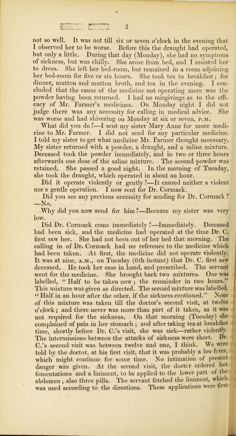 Wi..-' ■, • ,u ... '• not so well. It was not till six or seven o’clock in the evening that I observed her to be worse. Before this the draught had operated, but only a little. During that day (Monday), she had no symptoms of sickness, but was chilly. She arose from bed, and I assisted her to dress. She left her bed-room, but remained in a room adjoining her bed-room for five or six hours. She took tea to breakfast; for dinner, mutton and mutton broth, and tea in the evening. I con- cluded that the cause of the medicine not operating more was the powder having been returned. I had no misgivings as to the effi- cacy of Mr. Farmer’s medicines. On Monday night I did not judge there was any necessity for calling in medical advice. She was worse and had shivering on Monday at six or seven, p.m. What did you do ?—I sent my sister Mary Anne for more medi- cine to Mr. Farmer. I did not send for any particular medicine. I told my sister to get what medicine Mr. Farmer thought necessary. My sister returned with a powder, a draught, and a saline mixture. Deceased took the powder immediately, and in two or three hours afterwards one dose of the saline mixture. The second powder was retained. She passed a good night. In the morning of Tuesday, she took the draught, which operated in about an hour. Did it operate violently or gently ?—It caused neither a violent nor a gentle operation. I now sent for Dr. Cormack. Did you see any previous necessity for sending for Dr. Cormack ? —No. Why did you now send for him ?—Because my sister was very low. Did Dr. Cormack come immediately ?—Immediately. Deceased had been sick, and the medicine had operated at the time Dr. C. first saw her. She had not been out of her bed that morning. The calling in of Dr. Cormack had no reference to the medicine which had been taken. At first, the medicine did not operate violently. It was at nine, a.m., on Tuesday (6th instant) that Dr. C. first saw deceased. He took her case in hand, and prescribed. The servant went for the medicine. She brought back two mixtures. One was labelled, “ Half to he taken now ; the remainder in two hours.” This mixture was given as directed. The second mixture was labelled, ft Half in an hour after the other, if the sickness continued.” None of this mixture was taken till the doctor’s second visit, at twelve o’clock ; and there never was more than part of it taken, as it was not required for the sickness. On that morning (Tuesday) she complained of pain in her stomach ; and after taking tea at breakfast time, shortly before Dr. C.’s visit, she was sick—rather violently. The intermissions between the attacks of sickness were short. Dr. C.’s second visit was between twelve and one, I think. We were told by the doctor, at his first visit, that it was probably a low fever, which might continue for some time. No intimation of present danger was given. At the second visit, the doctor ordered hot fomentations and a liniment, to be applied to the lower part ot the abdomen ; also three pills. The servant fetched the liniment, which was used according to the directions. These applications were first