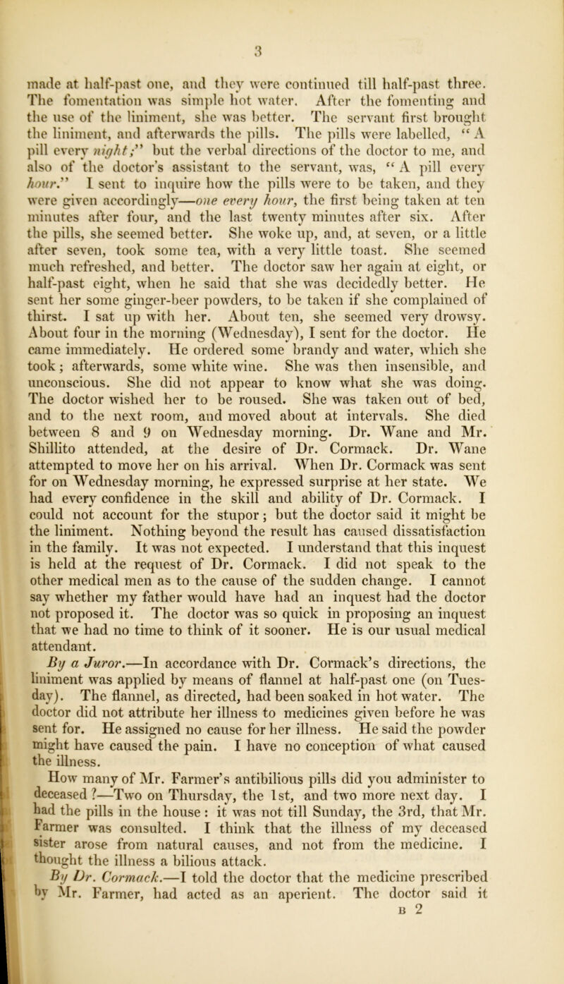 made at half-past one, and they were continued till half-past three. The fomentation was simple hot water. After the fomenting and the nse of the liniment, she was better. The servant first brought the liniment, and afterwards the pills. The pills were labelled, “ A pill every night” but the verbal directions of the doctor to me, and also of the doctor’s assistant to the servant, was, “ A pill every hour.” I sent to inquire how the pills were to be taken, and they were given accordingly—one every hour, the first being taken at ten minutes after four, and the last twenty minutes after six. After the pills, she seemed better. She woke up, and, at seven, or a little after seven, took some tea, with a very little toast. She seemed much refreshed, and better. The doctor saw her again at eight, or half-past eight, when he said that she was decidedly better. He sent her some ginger-beer powders, to be taken if she complained of thirst. I sat up with her. About ten, she seemed very drowsy. About four in the morning (Wednesday), I sent for the doctor. He came immediately. He ordered some brandy and water, which she took; afterwards, some white wine. She was then insensible, and unconscious. She did not appear to know what she was doing. The doctor wished her to be roused. She was taken out of bed, and to the next room, and moved about at intervals. She died between 8 and 9 on Wednesday morning. Dr. Wane and Mr. Shillito attended, at the desire of Dr. Cormack. Dr. Wane attempted to move her on his arrival. When Dr. Cormack was sent for on Wednesday morning, he expressed surprise at her state. We had every confidence in the skill and ability of Dr. Cormack. I could not account for the stupor; but the doctor said it might be the liniment. Nothing beyond the result has caused dissatisfaction in the family. It was not expected. I understand that this inquest is held at the request of Dr. Cormack. I did not speak to the other medical men as to the cause of the sudden change. I cannot say whether my father would have had an inquest had the doctor not proposed it. The doctor was so quick in proposing an inquest that we had no time to think of it sooner. He is our usual medical attendant. By a Juror.—In accordance with Dr. Cormack’s directions, the liniment was applied by means of flannel at half-past one (on Tues- day). The flannel, as directed, had been soaked in hot water. The doctor did not attribute her illness to medicines given before he was sent for. He assigned no cause for her illness. He said the powder might have caused the pain. I have no conception of what caused the illness. How many of Mr. Farmer’s antibilious pills did you administer to deceased ?—Two on Thursday, the 1st, and two more next day. I had the pills in the house: it was not till Sunday, the 3rd, that Mr. Farmer was consulted. I think that the illness of my deceased sister arose from natural causes, and not from the medicine. I thought the illness a bilious attack. By Dr. Cormack.—I told the doctor that the medicine prescribed hy Mr. Farmer, had acted as an aperient. The doctor said it b 2