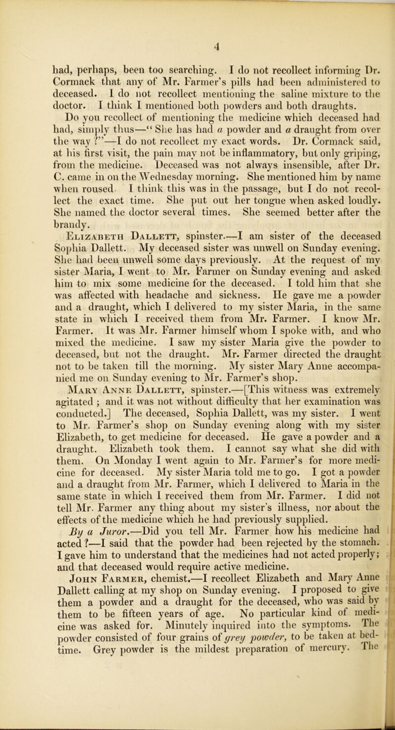 had, perhaps, been too searching. I do not recollect informing Dr. Cormack that any of Mr. Farmer’s pills had been administered to deceased. I do not recollect mentioning the saline mixture to the doctor. I think I mentioned both powders and both draughts. Do you recollect of mentioning the medicine which deceased had had, simply thus—“ She has had a powder and a draught from over the way V—I do not recollect my exact words. Dr. Cormack said, at his first visit, the pain may not be inflammatory, but only griping, from the medicine. Deceased was not always insensible, after Dr. C. came in on the Wednesday morning. She mentioned him by name when roused. I think this was in the passage, but I do not recol- lect the exact time. She put out her tongue when asked loudly. She named the doctor several times. She seemed better after the brandy. Elizabeth Dallett, spinster.—I am sister of the deceased Sophia Dallett. My deceased sister was unwell on Sunday evening. She had been unwell some days previously. At the request of my sister Maria, I went to Mr. Farmer on Sunday evening and asked him to mix some medicine for the deceased. I told him that she was affected with headache and sickness. He gave me a powder and a draught, which I delivered to my sister Maria, in the same state in which I received them from Mr. Farmer. I know Mr. Farmer. It was Mr. Farmer himself whom I spoke with, and who mixed the medicine. I saw my sister Maria give the powder to deceased, but not the draught. Mr. Farmer directed the draught not to be taken till the morning. My sister Mary Anne accompa- nied me on Sunday evening to Mr. Farmer’s shop. Mary Anne Dallett, spinster.—[This witness was extremely agitated ; and it was not without difficulty that her examination was conducted.] The deceased, Sophia Dallett, was my sister. I went to Mr. Farmer’s shop on Sunday evening along with my sister Elizabeth, to get medicine for deceased. He gave a powder and a draught. Elizabeth took them. I cannot say what she did with them. On Monday I went again to Mr. Farmer’s for more medi- cine for deceased. My sister Maria told me to go. I got a powder and a draught from Mr. Farmer, which I delivered to Maria in the same state in which 1 received them from Mr. Farmer. I did not tell Mr. Farmer any thing about my sister’s illness, nor about the effects of the medicine which he had previously supplied. By a Juror.—Did you tell Mr. Farmer how his medicine had acted ?—I said that the powder had been rejected by the stomach. I gave him to understand that the medicines had not acted properly; and that deceased would require active medicine. John Farmer, chemist.—I recollect Elizabeth and Mary Anne Dallett calling at my shop on Sunday evening. I proposed to give them a powder and a draught for the deceased, who was said by them to be fifteen years of age. No particular kind of medi- cine was asked for. Minutely inquired into the symptoms. The powder consisted of four grains of grey powder, to be taken at bed- time. Grey powder is the mildest preparation of mercury. I he