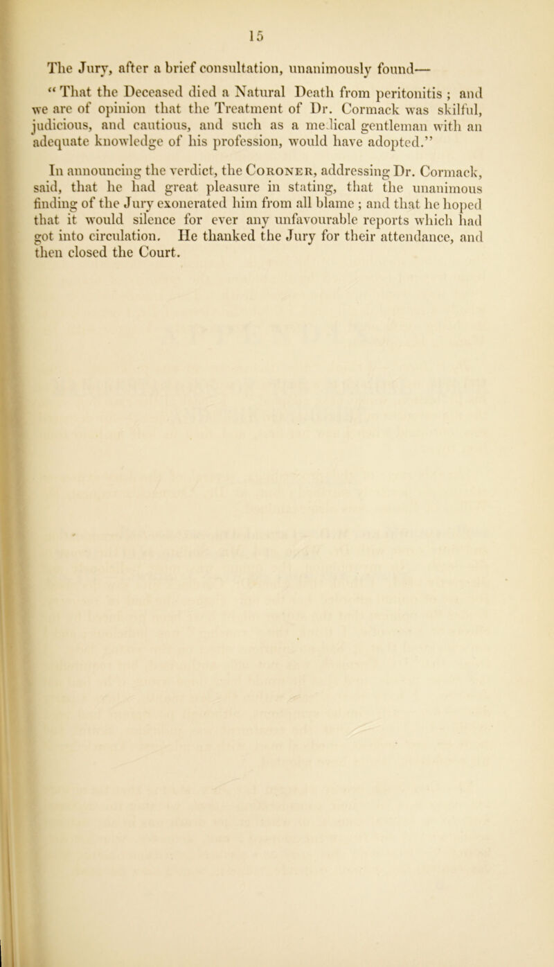 The Jury, after a brief consultation, unanimously found— “ That the Deceased died a Natural Death from peritonitis ; and we are of opinion that the Treatment of Dr. Cormack was skilful, judicious, and cautious, and such as a medical gentleman with an adequate knowledge of his profession, would have adopted.” In announcing the verdict, the Coroner, addressing Dr. Cormack, said, that he had great pleasure in stating, that the unanimous finding of the Jury exonerated him from all blame ; and that he hoped that it would silence for ever any unfavourable reports which had got into circulation. He thanked the Jury for their attendance, and then closed the Court.