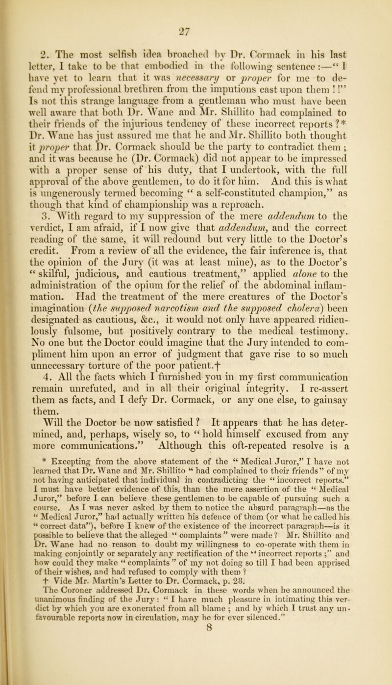 2. The most selfish idea broached by Dr. Cormack in his last letter, 1 take to be that embodied in the following sentence:—“ 1 have vet to learn that it was necessary or proper for me to de- fend my professional brethren from the imputions cast upon them !!” Is not this strange language from a gentleman who must have been well aware that both Dr. Wane and Mr. Shillito had complained to their friends of the injurious tendency of these incorrect reports?* Dr. Wane has just assured me that he and Mr. Shillito both thought it proper that Dr. Cormack should be the party to contradict them ; and it was because he (Dr. Cormack) did not appear to be impressed with a proper sense of his duty, that I undertook, with the full approval of the above gentlemen, to do it for him. And this is what is ungenerously termed becoming “ a self-constituted champion,” as though that kind of championship was a reproach. 3. With regard to my suppression of the mere addendum to the verdict, I am afraid, if I now give that addendum, and the correct reading of the same, it will redound but very little to the Doctor’s credit. From a review of all the evidence, the fair inference is, that the opinion of the Jury (it was at least mine), as to the Doctor’s “ skilful, judicious, and cautious treatment,” applied alone to the administration of the opium for the relief of the abdominal inflam- mation. Had the treatment of the mere creatures of the Doctor’s imagination (the supposed narcotism and the supposed cholera) been designated as cautious, &c., it would not only have appeared ridicu- lously fulsome, but positively contrary to the medical testimony. No one but the Doctor could imagine that the Jury intended to com- pliment him upon an error of judgment that gave rise to so much unnecessary torture of the poor patient.f 4. All the facts which I furnished you in my first communication remain unrefuted, and in all their original integrity. I re-assert them as facts, and I defy Dr. Cormack, or any one else, to gainsay them. Will the Doctor be now satisfied ? It appears that he has deter- mined, and, perhaps, wisely so, to “ hold himself excused from any more communications.” Although this oft-repeated resolve is a * Excepting from the above statement of the “ Medical Juror,” I have not learned that Dr. Wane and Mr. Shillito “ had complained to their friends” of my not having anticipated that individual in contradicting the “ incorrect reports.” I must have better evidence of this, than the mere assertion of the “ Medical Juror,” before I can believe these gentlemen to be capable of pursuing such a course. As I was never asked by them to notice the absurd paragraph—as the “ Medical Juror,” had actually written his defence of them (or what he called his “ correct data”), before I knew of the existence of the incorrect paragraph—is it possible to believe that the alleged “ complaints ” were made 1 Mr. Shillito and Dr. Wane had no reason to doubt my willingness to co-operate with them in making conjointly or separately any rectification of the “ incorrect reports and how could they make “ complaints ” of my not doing so till I had been apprised of their wishes, and had refused to comply with them 1 T Vide Mr. Martin’s Letter to Dr. Cormack, p. 28. The Coroner addressed Dr. Cormack in these words when he announced the unanimous finding of the Jury : “ I have much pleasure in intimating this ver- dict by which you are exonerated from all blame ; and by which I trust any un- favourable reports now in circulation, may be for ever silenced.” 8