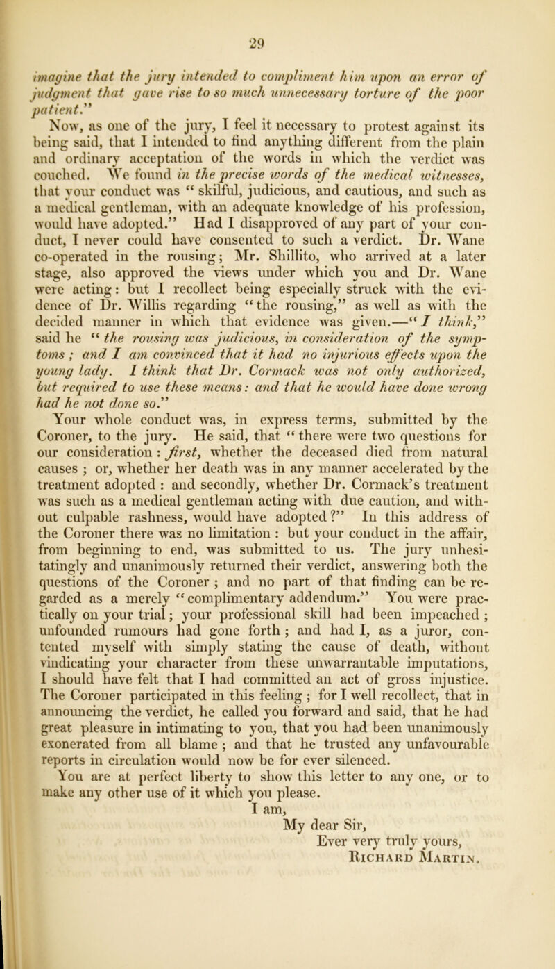 imagine that the jury intended to compliment him upon an error of judgment that gave rise to so much unnecessary torture of the poor patient.” Now, as one of the jury, I feel it necessary to protest against its being said, that I intended to find anything different from the plain and ordinary acceptation of the words in which the verdict was couched. We found in the precise words of the medical witnesses, that your conduct was “ skilful, judicious, and cautious, and such as a medical gentleman, with an adequate knowledge of his profession, would have adopted.” Had I disapproved of any part of your con- duct, I never could have consented to such a verdict. Dr. Wane co-operated in the rousing; Mr. Shillito, who arrived at a later stage, also approved the views under which you and Dr. Wane were acting: but I recollect being especially struck with the evi- dence of Dr. Willis regarding “ the rousing,” as well as with the decided manner in which that evidence was given.—“I think,” said he “ the rousing was judicious, in consideration of the symp- toms; and I am convinced that it had no injurious effects upon the young lady. I think that Dr. Cormack ivas not only authorized, but required to use these means: and that he would have done wrong had he not done so.” Your whole conduct wras, in express terms, submitted by the Coroner, to the jury. He said, that “ there were twro questions for our consideration : first, whether the deceased died from natural causes ; or, whether her death was in any manner accelerated by the treatment adopted : and secondly, whether Dr. Cormack’s treatment wTas such as a medical gentleman acting with due caution, and with- out culpable rashness, would have adopted ?” In this address of the Coroner there was no limitation : but your conduct in the affair, from beginning to end, was submitted to us. The jury unhesi- tatingly and unanimously returned their verdict, answering both the questions of the Coroner ; and no part of that finding can he re- garded as a merely “ complimentary addendum.” You were prac- tically on your trial; your professional skill had been impeached ; unfounded rumours had gone forth ; and had I, as a juror, con- tented myself with simply stating the cause of death, without vindicating your character from these unwarrantable imputations, I should have felt that I had committed an act of gross injustice. The Coroner participated in this feeling ; for I well recollect, that in announcing the verdict, he called you forward and said, that he had great pleasure in intimating to you, that you had been unanimously exonerated from all blame ; and that he trusted any unfavourable reports in circulation wrould now be for ever silenced. You are at perfect liberty to show this letter to any one, or to make any other use of it which you please. I am, My dear Sir, Ever very truly yours, Richard Martin.