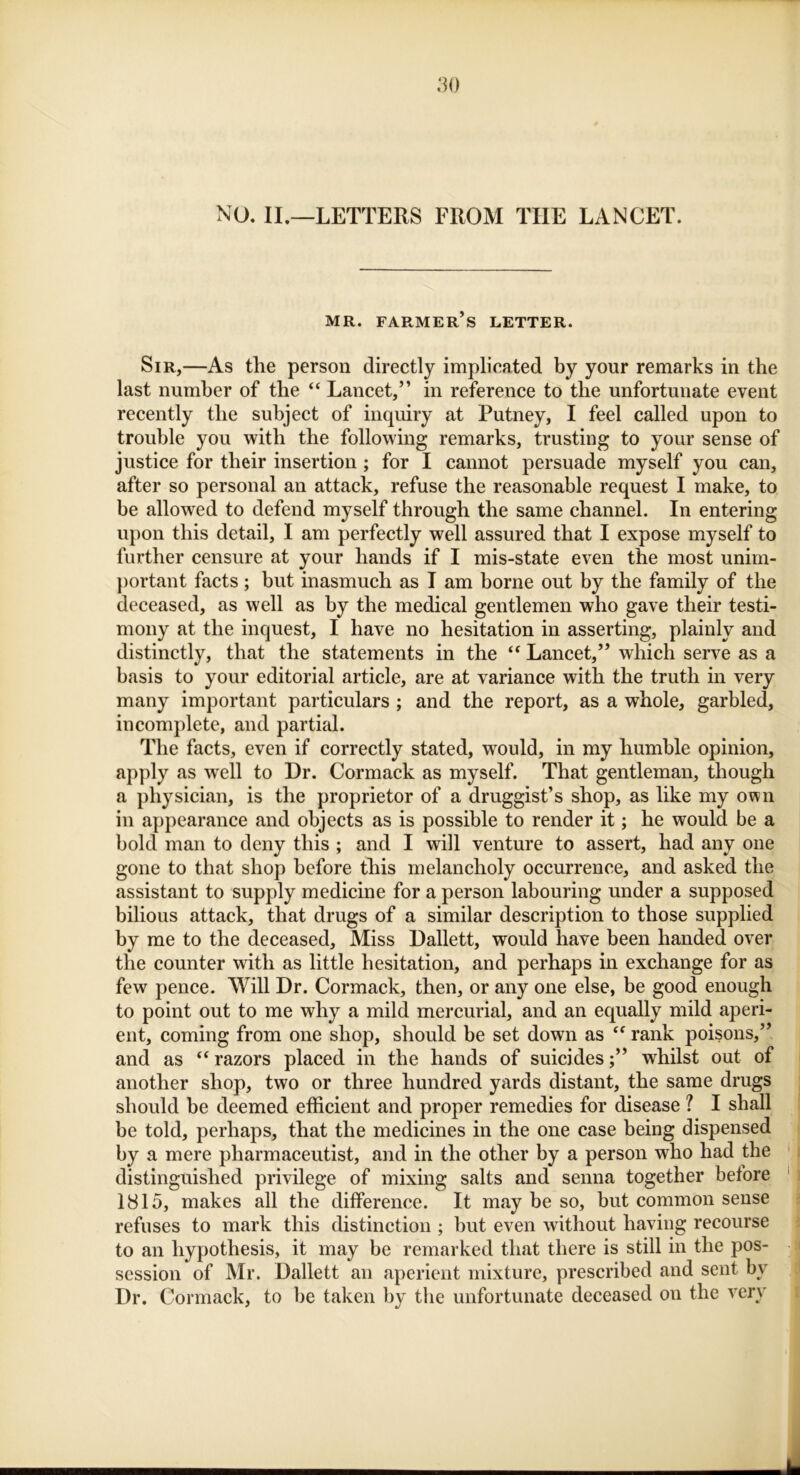 NO. II.—LETTERS FROM THE LANCET. MR. FARMER’S LETTER. Sir,—As the person directly implicated by your remarks in the last number of the “ Lancet,” in reference to the unfortunate event recently the subject of inquiry at Putney, I feel called upon to trouble you with the following remarks, trusting to your sense of justice for their insertion ; for I cannot persuade myself you can, after so personal an attack, refuse the reasonable request I make, to be allowed to defend myself through the same channel. In entering upon this detail, I am perfectly well assured that I expose myself to further censure at your hands if I mis-state even the most unim- portant facts ; but inasmuch as I am borne out by the family of the deceased, as well as by the medical gentlemen who gave their testi- mony at the inquest, I have no hesitation in asserting, plainly and distinctly, that the statements in the “ Lancet,” which serve as a basis to your editorial article, are at variance with the truth in very many important particulars ; and the report, as a whole, garbled, incomplete, and partial. The facts, even if correctly stated, would, in my humble opinion, apply as wrell to Dr. Cormack as myself. That gentleman, though a physician, is the proprietor of a druggist’s shop, as like my own in appearance and objects as is possible to render it; he would be a bold man to deny this ; and I will venture to assert, had any one gone to that shop before this melancholy occurrence, and asked the assistant to supply medicine for a person labouring under a supposed bilious attack, that drugs of a similar description to those supplied by me to the deceased. Miss Dallett, would have been handed over the counter with as little hesitation, and perhaps in exchange for as few pence. Will Dr. Cormack, then, or any one else, be good enough to point out to me why a mild mercurial, and an equally mild aperi- ent, coming from one shop, should be set down as  rank poisons,” and as “ razors placed in the hands of suicideswhilst out of another shop, two or three hundred yards distant, the same drugs should be deemed efficient and proper remedies for disease ? I shall be told, perhaps, that the medicines in the one case being dispensed by a mere pharmaceutist, and in the other by a person who had the distinguished privilege of mixing salts and senna together before 1815, makes all the difference. It may be so, but common sense refuses to mark this distinction ; but even without having recourse to an hypothesis, it may be remarked that there is still in the pos- session of Mr. Dallett an aperient mixture, prescribed and sent by Dr. Cormack, to be taken by the unfortunate deceased on the very