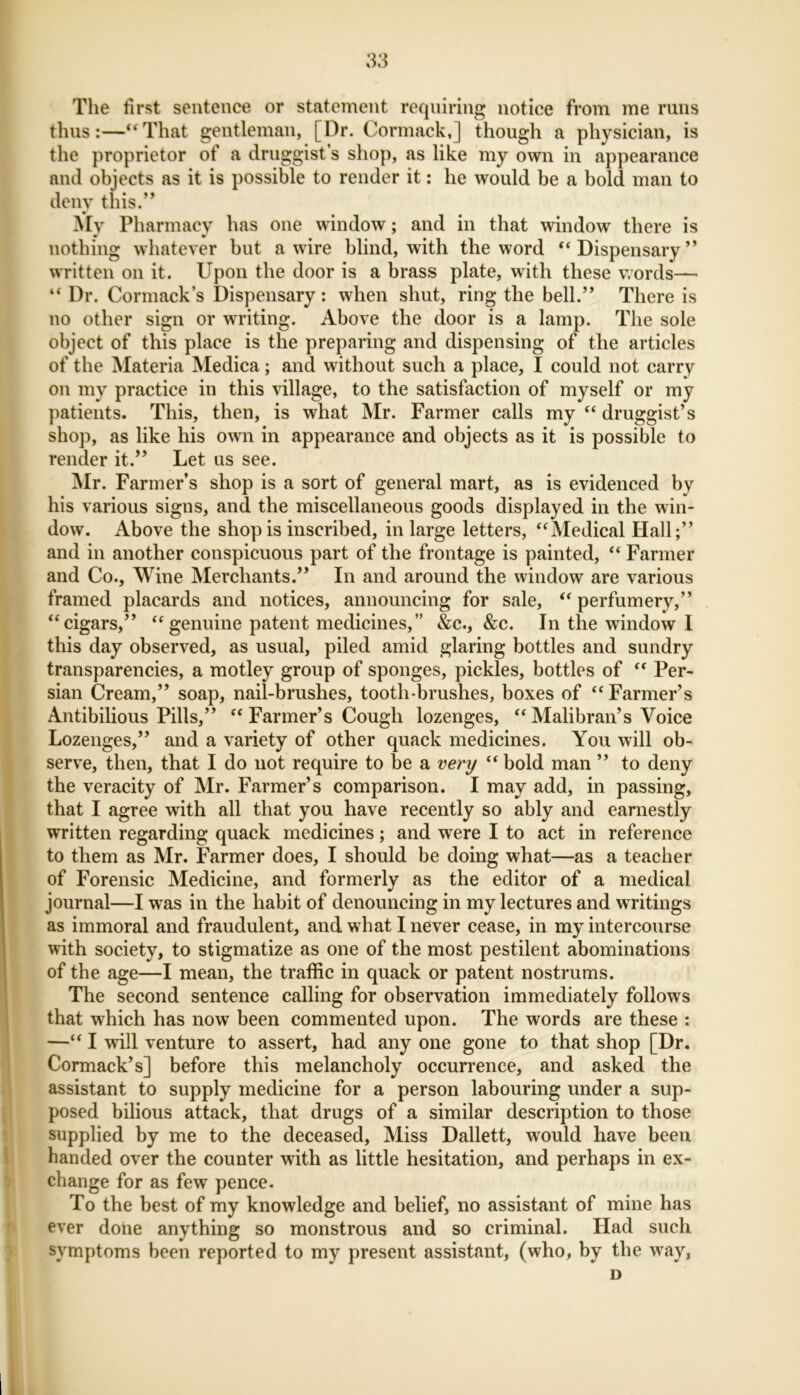 The first sentence or statement requiring notice from me runs thus:—“That gentleman, [Dr. Cormack,] though a physician, is the proprietor of a druggist’s shop, as like my own in appearance and objects as it is possible to render it: he would be a bold man to deny this.” My Pharmacy has one window; and in that window there is nothing whatever but a wire blind, with the word “Dispensary” written on it. Upon the door is a brass plate, with these words— “ Dr. Cormack’s Dispensary: when shut, ring the bell.” There is no other sign or writing. Above the door is a lamp. The sole object of this place is the preparing and dispensing of the articles of the Materia Medica; and without such a place, I could not carry on my practice in this village, to the satisfaction of myself or my patients. This, then, is what Mr. Farmer calls my “ druggist’s shop, as like his own in appearance and objects as it is possible to render it.” Let us see. Mr. Farmer’s shop is a sort of general mart, as is evidenced by his various signs, and the miscellaneous goods displayed in the win- dow. Above the shop is inscribed, in large letters, “Medical Hall;” and in another conspicuous part of the frontage is painted, “ Farmer and Co., Wine Merchants.” In and around the window are various framed placards and notices, announcing for sale, “ perfumery,” “cigars,” “genuine patent medicines,” &c., &c. In the window I this day observed, as usual, piled amid glaring bottles and sundry transparencies, a motley group of sponges, pickles, bottles of “ Per- sian Cream,” soap, nail-brushes, tooth-brushes, boxes of “Farmer’s Antibilious Pills,” “ Farmer’s Cough lozenges, “ Malibran’s Voice Lozenges,” and a variety of other quack medicines. You will ob- serve, then, that I do not require to be a very “ bold man ” to deny the veracity of Mr. Farmer’s comparison. I may add, in passing, that I agree with all that you have recently so ably and earnestly written regarding quack medicines; and were I to act in reference to them as Mr. Farmer does, I should be doing what—as a teacher of Forensic Medicine, and formerly as the editor of a medical journal—I was in the habit of denouncing in my lectures and writings as immoral and fraudulent, and what I never cease, in my intercourse with society, to stigmatize as one of the most pestilent abominations of the age—I mean, the traffic in quack or patent nostrums. The second sentence calling for observation immediately follows that which has now been commented upon. The words are these : —“ I will venture to assert, had any one gone to that shop [Dr. Cormack’s] before this melancholy occurrence, and asked the assistant to supply medicine for a person labouring under a sup- posed bilious attack, that drugs of a similar description to those supplied by me to the deceased, Miss Dallett, would have been handed over the counter with as little hesitation, and perhaps in ex- change for as few pence. To the best of my knowledge and belief, no assistant of mine has ever done anything so monstrous and so criminal. Had such symptoms been reported to my present assistant, (who, by the way, D