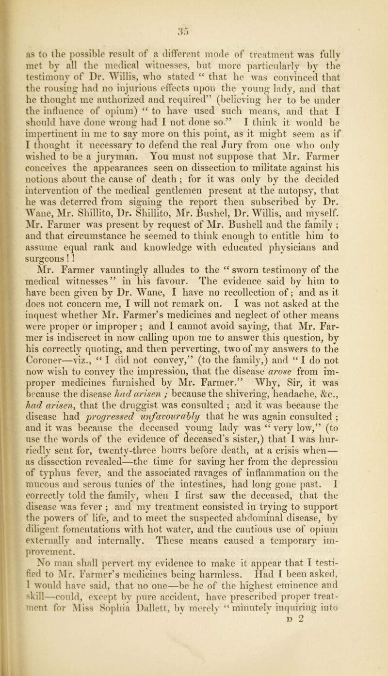 as to the possible result of a different mode of treatment was fully met by all the medical witnesses, hut more particularly by the testimony of Dr. Willis, who stated “ that he was convinced that the rousing had no injurious effects upon the young lady, and that he thought me authorized and required” (believing her to be under the influence of opium) “ to have used such means, and that I should have done wrong had I not done so.” I think it would he impertinent in me to say more on this point, as it might seem as if I thought it necessary to defend the real Jury from one who only wished to be a juryman. You must not suppose that Mr. Farmer conceives the appearances seen on dissection to militate against his notions about the cause of death ; for it was only by the decided intervention of the medical gentlemen present at the autopsy, that he was deterred from signing the report then subscribed by Dr. Wane, Mr. Shillito, Dr. Shiilito, Mr. Bushel, Dr. Willis, and myself. Mr. Farmer was present by request of Mr. Bushell and the family ; and that circumstance he seemed to think enough to entitle him to assume equal rank and knowledge with educated physicians and surgeons! ! Mr. Farmer vauntingly alludes to the “ sworn testimony of the medical witnesses” in his favour. The evidence said by him to have been given by Dr. Wane, I have no recollection of; and as it does not concern me, I will not remark on. I was not asked at the inquest whether Mr. Farmer’s medicines and neglect of other means were proper or improper; and I cannot avoid saying, that Mr. Far- mer is indiscreet in now calling upon me to answer this question, by his correctly quoting, and then perverting, two of my answers to the Coroner—viz., “ I did not convey,” (to the family,) and “I do not now wish to convey the impression, that the disease arose from im- proper medicines furnished by Mr. Farmer.” Why, Sir, it was because the disease had arisen ; because the shivering, headache, &c., had arisen, that the druggist was consulted ; and it was because the disease had progressed unfavourably that he was again consulted ; and it was because the deceased young lady was “ very low,” (to use the words of the evidence of deceased's sister,) that I was hur- riedly sent for, twenty-three hours before death, at a crisis when— as dissection revealed—the time for saving her from the depression of typhus fever, and the associated ravages of inflammation on the mucous and serous tunics of the intestines, had long gone past. I correctlv told the family, when I first saw the deceased, that the disease was fever ; and my treatment consisted in trying to support the powers of life, and to meet the suspected abdominal disease, by diligent fomentations with hot water, and the cautious use of opium externally and internally. These means caused a temporary im- provement. No man shall pervert my evidence to make it appear that I testi- fied to Mr. Farmer’s medicines being harmless. Had I been asked, I would have said, that no one—be he of the highest eminence and skill—could, except hv pure accident, have prescribed proper treat- ment for Miss Sophia Dallett, by merely “minutely inquiring into n 2