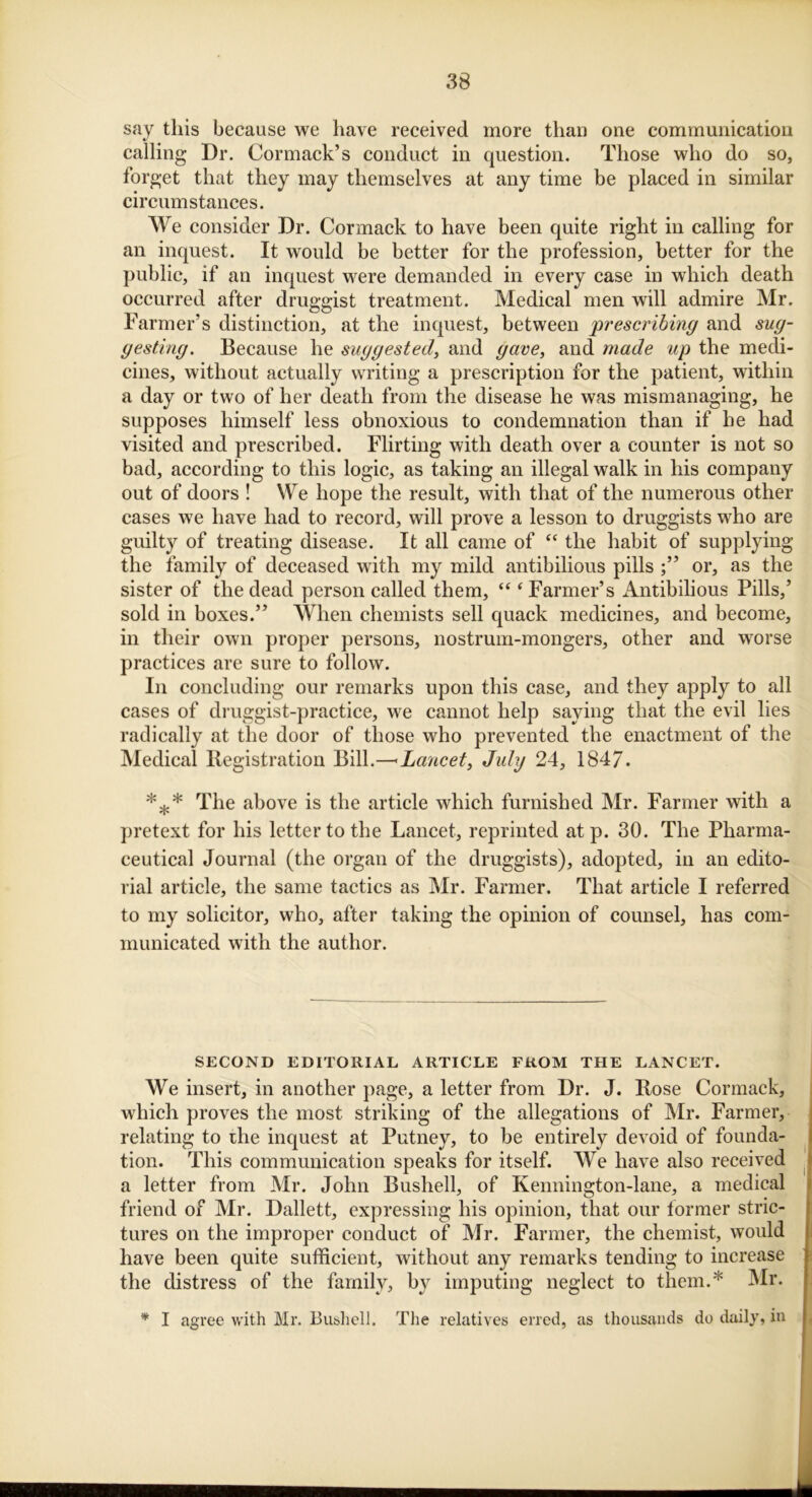 say this because we have received more than one communication calling Dr. Cormack’s conduct in question. Those who do so, forget that they may themselves at any time be placed in similar circumstances. We consider Dr. Cormack to have been quite right in calling for an inquest. It would be better for the profession, better for the public, if an inquest were demanded in every case in which death occurred after druggist treatment. Medical men will admire Mr. Farmer’s distinction, at the inquest, between prescribing and sug- gesting. Because he suggested, and gave, and made up the medi- cines, without actually writing a prescription for the patient, within a day or two of her death from the disease he was mismanaging, he supposes himself less obnoxious to condemnation than if he had visited and prescribed. Flirting with death over a counter is not so bad, according to this logic, as taking an illegal walk in his company out of doors ! We hope the result, with that of the numerous other cases we have had to record, will prove a lesson to druggists who are guilty of treating disease. It all came of “ the habit of supplying the family of deceased with my mild antibilious pills or, as the sister of the dead person called them, “ ‘ Farmer’s Antibilious Pills,’ sold in boxes.” When chemists sell quack medicines, and become, in their own proper persons, nostrum-mongers, other and worse practices are sure to follow. In concluding our remarks upon this case, and they apply to all cases of druggist-practice, we cannot help saying that the evil lies radically at the door of those who prevented the enactment of the Medical Registration Bill.—- Lancet, July 24, 1847. *** The above is the article which furnished Mr. Farmer with a pretext for his letter to the Lancet, reprinted at p. 30. The Pharma- ceutical Journal (the organ of the druggists), adopted, in an edito- rial article, the same tactics as Mr. Farmer. That article I referred to my solicitor, who, after taking the opinion of counsel, has com- municated with the author. SECOND EDITORIAL ARTICLE FROM THE LANCET. We insert, in another page, a letter from Dr. J. Rose Cormack, which proves the most striking of the allegations of Mr. Farmer, relating to the inquest at Putney, to be entirely devoid of founda- tion. This communication speaks for itself. We have also received a letter from Mr. John Bushell, of Kennington-lane, a medical friend of Mr. Dallett, expressing his opinion, that our lormer stric- tures on the improper conduct of Mr. Farmer, the chemist, would have been quite sufficient, without any remarks tending to increase the distress of the family, by imputing neglect to them.* Mr. * I agree with Mr. Bushell. The relatives erred, as thousands do daily, in