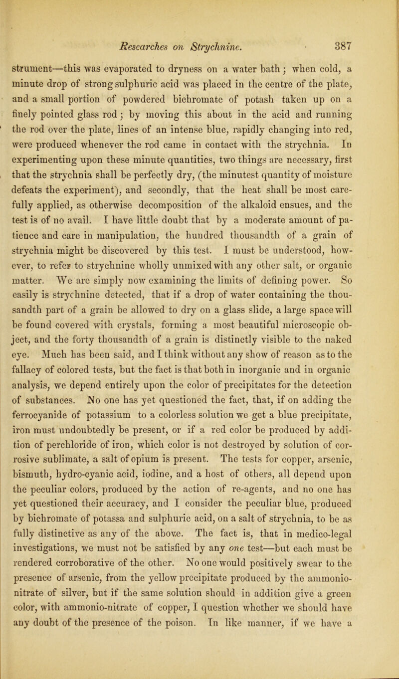 strument—this was evaporated to dryness on a water bath ; when cold, a minute drop of strong sulphuric acid was placed in the centre of the plate, and a small portion of powdered bichromate of potash taken up on a finely pointed glass rod; by moving this about in the acid and running the rod over the plate, lines of an intense blue, rapidly changing into red, were produced whenever the rod came in contact with the strychnia. In experimenting upon these minute quantities, two things are necessary, first that the strychnia shall be perfectly dry, (the minutest quantity of moisture defeats the experiment), and secondly, that the heat shall be most care- fully applied, as otherwise decomposition of the alkaloid ensues, and the test is of no avail. I have little doubt that by a moderate amount of pa- tience and care in manipulation, the hundred thousandth of a grain of strychnia might be discovered by this test. I must be understood, how- ever, to refer to strychnine wholly unmixed with any other salt, or organic matter. We are simply now examining the limits of defining power. So easily is strychnine detected, that if a drop of water containing the thou- sandth part of a grain be allowed to dry on a glass slide, a large space will be found covered with crystals, forming a most beautiful microscopic ob- ject, and the forty thousandth of a grain is distinctly visible to the naked eye. Much has been said, and I think without any show of reason as to the fallacy of colored tests, but the fact is that both in inorganic and in organic analysis, we depend entirely upon the color of precipitates for the detection of substances. No one has yet questioned the fact, that, if on adding the ferrocyanide of potassium to a colorless solution we get a blue precipitate, iron must undoubtedly be present, or if a red color be produced by addi- tion of perchloride of iron, which color is not destroyed by solution of cor- rosive sublimate, a salt of opium is present. The tests for copper, arsenic, bismuth, hydro-cyanic acid, iodine, and a host of others, all depend upon the peculiar colors, produced by the action of re-agents, and no one has yet questioned their accuracy, and I consider the peculiar blue, produced by bichromate of potassa and sulphuric acid, on a salt of strychnia, to be as fully distinctive as any of the above. The fact is, that in medico-legal investigations, we must not be satisfied by any one test—but each must be rendered corroborative of the other. No one would positively swear to the presence of arsenic, from the yellow precipitate produced by the ammonio- nitrate of silver, but if the same solution should in addition give a green color, with ammonio-nitrate of copper, I question whether we should have any doubt of the presence of the poison. In like manner, if we have a