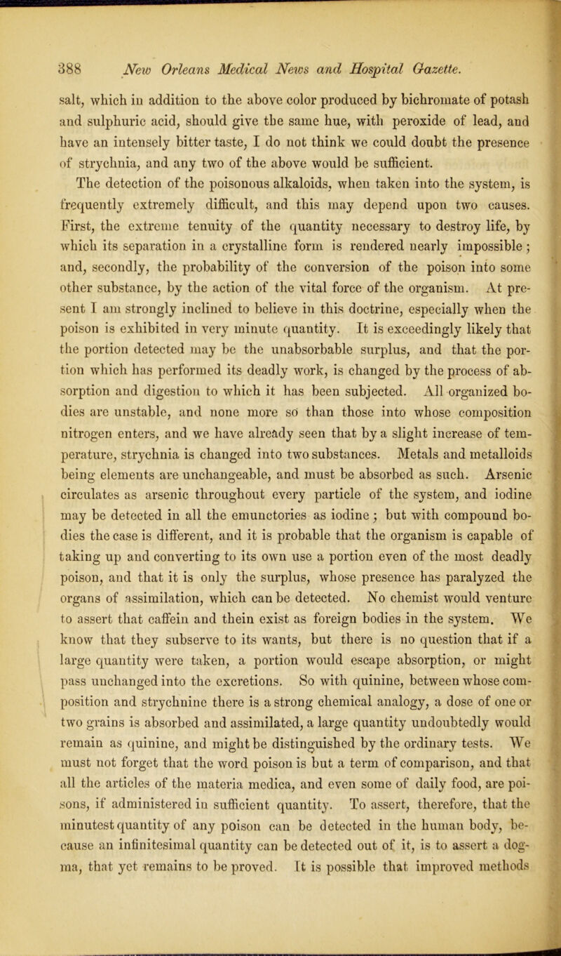 salt, which in addition to the above color produced by bichromate of potash and sulphuric acid, should give the same hue, with peroxide of lead, and have an intensely bitter taste, I do not think we could doubt the presence of strychnia, and any two of the above would be sufficient. The detection of the poisonous alkaloids, when taken into the system, is frequently extremely difficult, and this may depend upon two causes. First, the extreme tenuity of the quantity necessary to destroy life, by which its separation in a crystalline form is rendered nearly impossible ; and, secondly, the probability of the conversion of the poison into some other substance, by the action of the vital force of the organism. At pre- sent I am strongly inclined to believe in this doctrine, especially when the poison is exhibited in very minute quantity. It is exceedingly likely that the portion detected may be the unabsorbable surplus, and that the por- tion which has performed its deadly work, is changed by the process of ab- sorption and digestion to which it has been subjected. All organized bo- dies are unstable, and none more so than those into whose composition nitrogen enters, and we have already seen that by a slight increase of tem- perature, strychnia is changed into two substances. Metals and metalloids being elements are unchangeable, and must be absorbed as such. Arsenic circulates as arsenic throughout every particle of the system, and iodine may be detected in all the emunctories as iodine; but with compound bo- dies the case is different, and it is probable that the organism is capable of taking up and converting to its own use a portion even of the most deadly poison, and that it is only the surplus, whose presence has paralyzed the organs of assimilation, which can be detected. No chemist would venture to assert that caffein and thein exist as foreign bodies in the system. We know that they subserve to its wants, but there is no question that if a large quantity were taken, a portion would escape absorption, or might pass unchanged into the excretions. So with quinine, between whose com- position and strychnine there is a strong chemical analogy, a dose of one or two grains is absorbed and assimilated, a large quantity undoubtedly would remain as quinine, and might be distinguished by the ordinary tests. We must not forget that the word poison is but a term of comparison, and that all the articles of the materia medica, and even some of daily food, are poi- sons, if administered in sufficient quantity. To assert, therefore, that the minutest quantity of any poison can be detected in the human body, be- cause an infinitesimal quantity can be detected out of it, is to assert a dog- ma, that yet remains to be proved. It is possible that improved methods