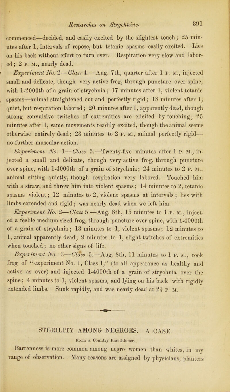 / Researches on Strychnine. 391 commenced—decided, and easily excited by the slightest touch; 25 min- utes after 1, intervals of repose, but tetanic spasms easily excited. Lies on his back without effort to turn over. Respiration very slow and labor- ed; 2 p, M., nearly dead. Experiment No. 2—Glass 4.—Aug. 7th, quarter after 1 p. M., injected small and delicate, though very active frog, through puncture over spine, with l-2000th of a grain of strychnia; 17 minutes after 1, violent tetanic spasms—animal straightened out and perfectly rigid; 18 minutes after 1, quiet, but respiration labored; 20 minutes after 1, apparently dead, though strong convulsive twitches of extremities are elicited by touching; 25 minutes after 1, same movements readily excited, though the animal seems otherwise entirely dead; 23 minutes to 2 p. m., animal perfectly rigid— no further muscular action. Experiment No. 1—Class 5.—Twenty-five minutes after 1 p. M., in- jected a small and delicate, though very active frog, through puncture over spine, with l-4000th of a grain of strychnia; 24 minutes to 2 p. M., animal sitting quietly, though respiration very labored. Touched him with a straw, and threw him into violent spasms; 14 minutes to 2, tetanic spasms violent; 12 minutes to 2, violent spasms at intervals; lies with limbs extended and rigid; was nearly dead when we left him. Experiment No. 2—Class 5.—Aug. 8th, 15 minutes to 1 p. M., inject- ed a feeble medium sized frog, through puncture over spine, with l-4000th of a grain of strychnia; 13 minutes to 1, violent spasms; 12 minutes to 1, animal apparently dead; 9 minutes to 1, slight twitches of extremities when touched; no other signs of life. Experiment No. 3—Class 5.—Aug. 8th, 11 minutes to 1 p. M., took frog of “ experiment No. 1, Class 1,” (to all appearance as healthy and active as ever) and injected l-4000th of a grain of strychnia over the spine; 4 minutes to 1, violent spasms, and lying on his back with rigidly extended limbs. Sunk rapidly, and was nearly dead at 21 p. m. STERILITY AMONG- NEGROES. A CASE. From a Country Practitioner. Barrenness is more common among negro women than whites, in my range of observation. Many reasons are assigned by physicians, planters