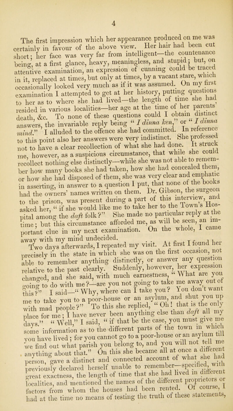 The first impression which her appearance produced on me was certainly in favour of the above view. Her hair had been cut short; her face was very far from intelligent-the countenance being, at a first glance, heavy, meaningless, and stupid: but, on attentive examination, an expression of cunning could be traced in it, replaced at times, but only at times, by a vacant stare, whic 1 occasionally looked very much as if it was assumed. On my first examination I attempted to get at her history putting questions to her as to where she had lived—the length of time she had resided in various localities—her age at the time of her paients death &c. To none of these questions could I obtain distinct answers, the invariable reply being “ I dinnahen or I dmna mind. I alluded to the offence she had committed. In refeiencc to this point also her answers were very indistinct, bhe professed not to have a clear recollection of what she had done. It struck me however, as a suspicious circumstance, that while she could recollect nothing else distinctly—while she was not able to remem- ber how many books she had taken, how she had concealed them, or how she had disposed of them, she was very clear and emphatic in asserting, in answer to a question I put, that none of the books had the owners’ names written on them. Dr. Gibson the surgeon to the prison, was present during a part ot this wterview, an asked her “ if she would like me to take her to the lo pital among the daft folk?” She made no particular reply at the time; but this circumstance afforded me, as will be seen, an in portant clue in my next examination. On the whole, 1 came awav with my mind undecided. Two days afterwards, 1 repeated my visit. At first I found lei precisely in the state in which she was on the first occasion, not able to' remember anything distinctly, or answer any question relative to the past clearly. Suddenly, however her expression changed, and she said, with much earnestness, W hat aie you o-oing to do with me?—are you not going to take me away out ot 'this ?” I said—“ Why, where can 1 take you ? iou don t want me to take you to a poor-house or an asylum and shut you up wh mad people?” *To this she replied, “ Oh that is the on y Dlace for me; I have never been anything else than daft all my !lavs ” “ Well,” I said, “ if that be the case, you must give me some information as to the different parts of the town m which you have lived ; for you cannot go to a poor-house or an asylum til 'we find out what parish you belong to, and you will not tell . anything about that.” On this she became all at once a d fluent person, gave a distinct and connected account of what she had previously declared herself unable to remember—specified, with great exactness, the length of time that she had lived > difterent localities, and mentioned the names ot the different propntto factors from whom the houses had been rented Of course I had at the time no means of testing the truth ot these statements,