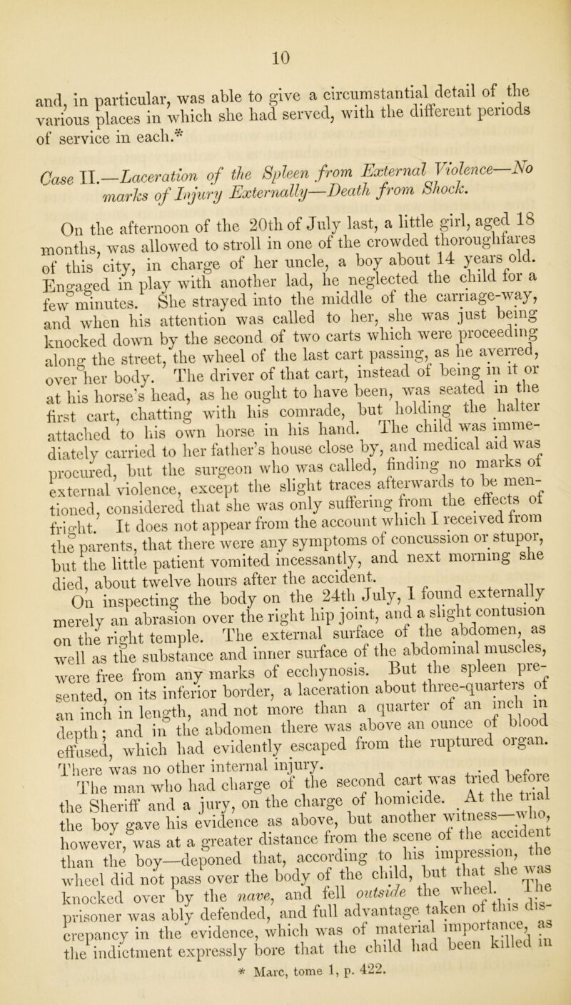 and, in particular, was able to give a circumstantial detail of the various places in which she had served, with the different periods of service in each.'* Case II.—Laceration of the Spleen from External Violence—-No marks of Injury Externally—Death from Shock. On the afternoon of the 20th of July last, a little girl, aged 18 months, was allowed to stroll in one of the crowded thoroughfares of this city, in charge of her uncle, a boy about 14 years old. Engaged in play with another lad, he neglected the child foi a few minutes. She strayed into the middle of the carriage-way, and when his attention was called to her, she was just being knocked down by the second of two carts which were proceeding along the street, the wheel of the last cart passing, as he averred, over her body. The driver of that cart, instead ot being in l or at his horse’s head, as he ought to have been, was seated in t ie first cart, chatting with his comrade, but holding the halter attached to his own horse in Ins hand. I he childwas imme- diately carried to her father’s house close by, and medical aid was procured, but the surgeon who was called, finding no marks o external violence, except the slight traces afterwards to be men- tioned, considered that she was only suffering from the effects of fright. It does not appear from the account which I received iiom the parents, that there were any symptoms ot concussion or stupor, but the little patient vomited incessantly, and next morning she died, about twelve hours after the accident. On inspecting the body on the 24th July, 1 found externally merely an abrasion over the right hip joint, and a slight contusion on the right temple. The external surface of the abdomen as well as the substance and inner surface of the abdominal muse es, were free from any marks of ecchynosis. But the spleen pre- sented, on its inferior border, a laceration about three-quarters of an inch in length, and not more than a quarter ot an me t depth: and in the abdomen there was above an ounce of blood eft used, which had evidently escaped from the ruptured organ. There was no other internal injury. The man who had charge of the second cart was tned ^efoie the Sheriff and a jury, on the charge of homicide. At the ti at the boy ^ave his evidence as above, but another witness w u, however,gwas at a greater distance from the scene of the accident than the boy—deponed that, according to his impression the wheel did not pass over the body of the child, bu ‘ knocked over by the nave, and fell outside the ’heel, prisoner was ably defended, and full advantage taken of this dis- crepancy in the evidence, which was of material nupoi anc , _ the indictment expressly bore that the child had been * Marc, tome 1, p. 422.