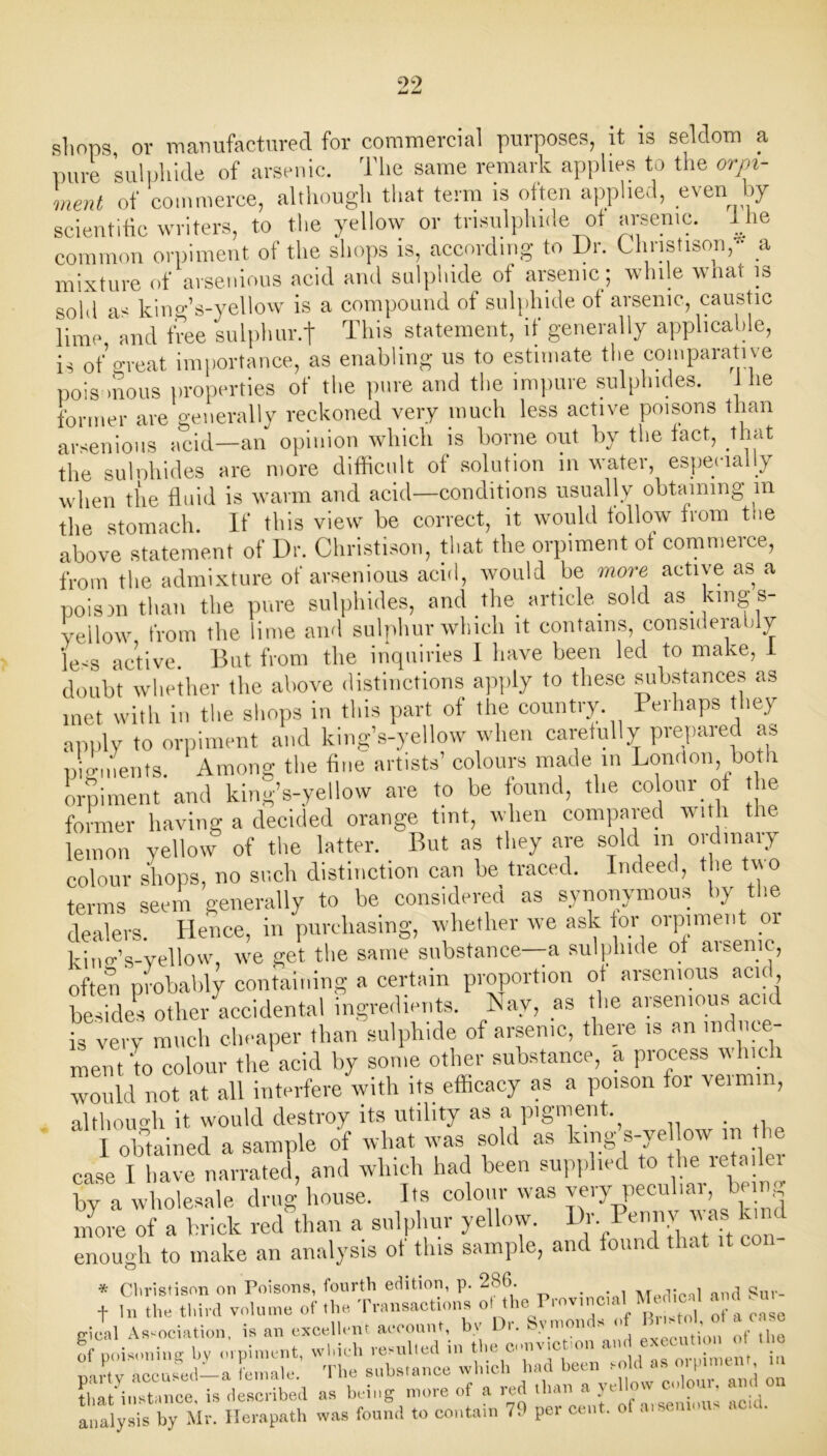 shops, or manufactured for commercial purposes, it is seldom a pure sulphide of arsenic. The same remark applies to the orpi- ment of commerce, although that term is often applied, even by scientific writers, to the yellow or trisulphide of arsenic. 1 he common orpiment of the shops is, according to Dr. Christisony a mixture of arsenious acid and sulphide of arsenic; while what is sold as kiny’s-yellow is a compound of sulphide of arsenic, caustic lime 1 and free sulphur.f This statement, if generally applicable, is of great importance, as enabling us to estimate the comparative poisonous properties of the pure and the impure sulphides. lie former are generally reckoned very much less active poisons than arsenious acid—an opinion which is borne out by the tact, that the sulnhides are more difficult of solution in water, especially when the fluid is warm and acid—conditions usually obtaining m the stomach. If this view be correct, it would follow from the above statement of Dr. Christison, that the orpiment ot commerce, from the admixture of arsenious acid, would be more active as a poism than the pure sulphides, and the article, sold as king s- yellow from the lime and sulphur which it contains, considerably le^s active But from the inquiries 1 have been led to make, i doubt whether the above distinctions apply to these substances as met with in the shops in this part of the country Perhaps they apply to orpiment and king’s-yellow when carefully prepared as pigments. Among the fine artists’ colours made in London, both orpiment and king’s-yellow are to be found, the colour ot the former having a decided orange tint, when compared with the lemon yellow of tire latter. But as they are sold in ordinary colour shops, no such distinction can be traced. Indeed, the two terms seem generally to be considered as synonymous by the dealers. Hence, in purchasing, whether we ask tor orpiment 01 kinff’s-vellow, we get the same substance—a sulphide of aisenie, often probably containing a certain proportion of arsenious acid besides other accidental ingredients. Nay, as the arsenious acid is very much cheaper than sulphide of arsenic, there ,s an induce- ment to colour the acid by some other substance, a process which would not at all interfere with its efficacy as a poison for vermin, although it would destroy its utility as a pigment. I obtained a sample of what was sold as king s-ye ow m the case I have narrated, and which had been supplied to the tetai er by a wholesale drug house. Its colour was very peculiar, being mke of a brick redffian a sulphur yellow. Dr. Penny was kind enough to make an analysis of this sample, and found that * Christison on Poisons, fourth edition, p. 286. . , M -t- t o cur_ t In the third volume of the Transactions ot the Prov.ncial M die t and . gicnl Association, is an excellent account, by Dr. Symonds of B..-toot a et c !f poisoning bv orpiment, which resulted in the cnnvictmn and exec,™> « » «- 1_a female The substance which had been sold as oipiment, it, in^mce is described as being more of a red than a yellow clour, and on InaLis l'y M- Herapaffi was found to contain 79 per cent, of arsemons acid.