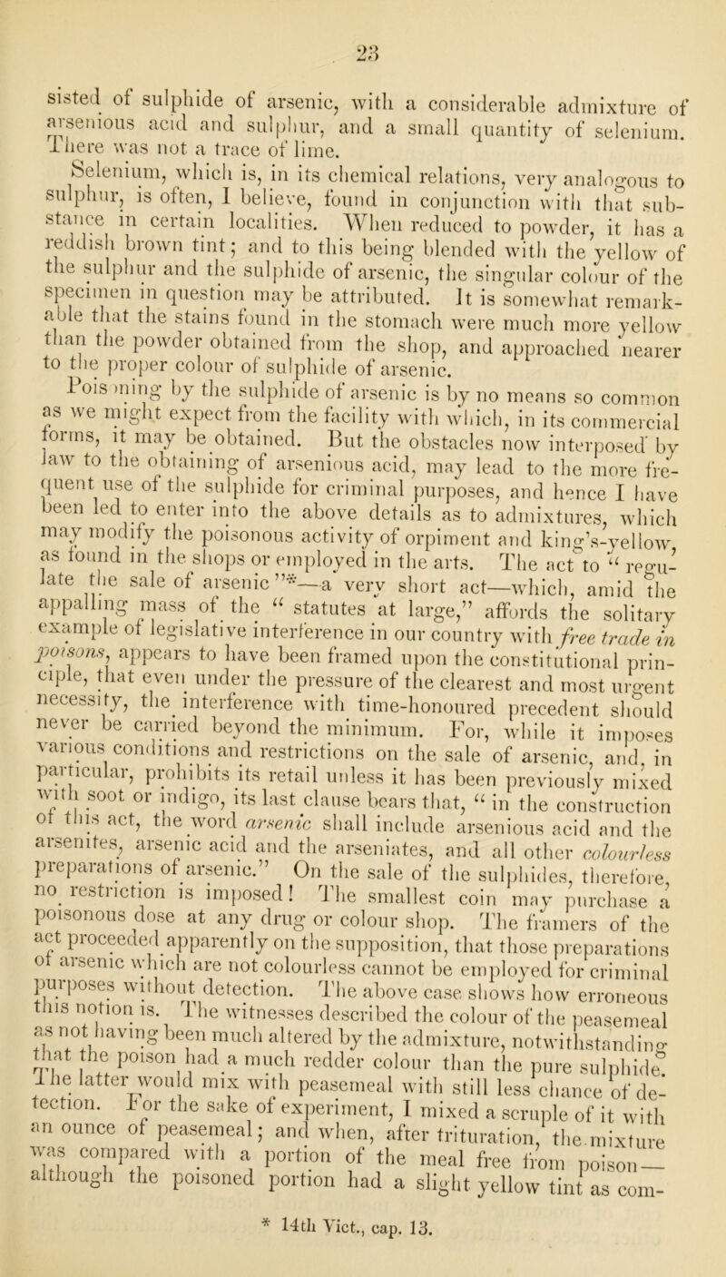 sisted of sulphide of arsenic, with a considerable admixture of arsenious acid and sulphur, and a small quantity of selenium, d lie re was not a trace of lime. Selenium, which is, in its chemical relations, very analogous to sulphur, is often, I believe, found in conjunction with that sub- stance in certain localities. When reduced to powder, it has a reddish brown tint; and to this being blended with the yellow of the sulphur and the sulphide of arsenic, the singular colour of the specimen in question may be attributed. It is somewhat remark- a jle that the stains found in the stomach were much more yellow than the powder obtained from the shop, and approached nearer to the proper colour of sulphide of arsenic. 1 ois ming by the sulphide of arsenic is by no means so common as we might expect from the facility with which, in its commercial foi ms, it may be obtained. But the obstacles now interposed by Jaw to the obtaining of arsenious acid, may lead to the more fre- quent, use of the sulphide for criminal purposes, and hence I have been led to enter into the above details as to admixtures, which may modify the poisonous activity of orpiment and king’s-yellow as found in the shops or employed in the arts. The actto “ regu- late the sale of arsenic a very short act—which, amid the appalling mass of the “ statutes at large,” affords the solitary example of legislative interference in our country with free trade in poisons appears to have been framed upon the constitutional prin- ciple, that even under the pressure of the clearest and most urgent necessity, tlm interference with time-honoured precedent should never be carried beyond the minimum. For, while it imposes various conditions and restrictions on the sale of arsenic, and in particular, prohibits its retail unless it has been previously mixed with soot or indigo, its last clause bears that, “ in the construction ot this act, the word arsenic shall include arsenious acid and the arsenites, arsenic acid and the arseniates, and all other colourless preparations of arsenic.” On the sale of the sulphides, therefore n°. restriction is imposed! The smallest coin may purchase a poisonous dose at any drug or colour shop. The framers of the act proceeded apparently on the supposition, that those preparations ot arsenic which are not colourless cannot be employed for criminal purposes without detection. The above case shows how erroneous this notion is The witnesses described the colour of the peasemeal as not having been much altered by the admixture, notwithstanding iat the poison had a much redder colour than the pure sulphide! .. atter w°uld nmx with peasemeal with still less chance of de- tection. d or the sake of experiment, I mixed a scruple of it with an ounce of peasemeal; and when, after trituration, the mixture was compared with a portion of the meal free from poison- although the poisoned portion had a slight yellow tint as com- * 14th Viet., cap. 13.