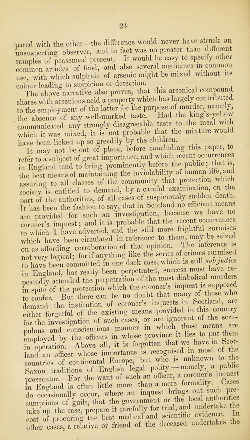 pared with the other—the difference would never have struck an unsuspecting observer, and in fact was no greater than different samples of peasemeal present. It would be easy to specify other common articles of food, and also several medicines in common use, with which sulphide of arsenic might be mixed without its colour leading to suspicion or detection. . , The above narrative also proves, that this arsenical compound shares with arsenious acid a property which has largely contributed to the employment of the latter for the purpose of murder namely, the absence of any well-marked taste. Had the king s-yellow communicated any strongly disagreeable taste to the meal with which it was mixed, it is not probable that the mixture would have been licked up so greedily by the children. _ It may not be out of place, before concluding this papei, to refer to a'subject of great importance, and which recent occurrences in England tend to bring prominently before the public; that is, the best means of maintaining the inviolability of human life, and assuring to all classes of the community that protection which society °is entitled to demand, by a careful examination, on t le part of the authorities, of all cases of suspiciously sudden death, [t has been the fashion to say, that in Scotland no efficient means are provided for such an investigation, because we have no coroner’s inquest; and it is probable that the recent occurrences to which I have adverted, and the still more frightful surmises which have been circulated in reference to them, may be seized on as affording corroboration of that opinion. The inference is not very logical; for if anything like the series of crimes surmised to have been committed in one dark case, which is still srtbjudtce in England, has really been perpetrated, success must have le peatedTy attended the perpetration of the most diabolical muuleis fn spite of the protection which the coroner’s inquest is supposed to confer. But there can be no doubt that many of hose who demand the institution of coroner s inquests in Scotland, are either forgetful of the existing means provided in this country for the investigation of such cases, or are ignorant of the sciu pulous and conscientious manner in which those means are employed by the officers in whose province it lies to put them in operation^ Above all, it is forgotten that we have in Scot- land1 an officer whose importance is recognised in most of the countries of continental Europe, but who is unknown to the Saxon traditions of English legal polity — namely, a pu prosecutor. For the want of such an officer, a coroner s inquest in England is often little more than a mere formality. Oas- do occasionally occur, where an inquest brings on s ch p e sumDtions of guilt, that the government or the local authoiiti . ?akePup the ca!, prepare it carefully for trial, and undertake the cost of procuring the best medical and scientific eiuhncc. other cases, a relative or friend of the deceased undertakes the