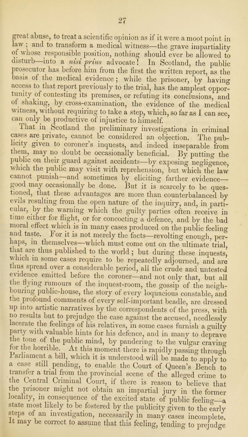 great abuse, to treat a scientific opinion as if it were a moot point in law ; and to transform a medical witness—the grave impartiality or whose responsible position, nothing should ever be allowed to disturb—into a nisi prius advocate! In Scotland, the public piosecutoi has before him from the first the written report, as the basis ot the medical evidence; while the prisoner, by having access to that report previously to the trial, has the amplest oppor- tunity of contesting its premises, or refuting its conclusions, and of shaking, by cross-examination, the evidence of the medical witness, without requiring; to take a step, which, so far as I can see, can only be productive ot injustice to himself. That in Scotland the preliminary investigations in criminal cases are private, cannot be considered an objection. The pub- licity given to coroner’s inquests, and indeed inseparable from t^em, may no doubt be occasionally beneficial. By putting the public on then guard against accidents—by exposing negligence, which the public may visit with reprehension, but which the law cannot punish—and sometimes by eliciting farther evidence good may occasionally be done. But it is scarcely to be ques- tioned, that these advantages are more than counterbalanced by evils resulting from the open nature of the inquiry, and, in parti- cular, by the warning which the guilty parties often receive in time either for flight, or for concocting a defence, and by the bad moral effect which is in many cases produced on the public feeling and taste. For it is not merely the facts—revolting enough, pern haps, in themselves—which must come out on the ultimate trial that are thus published to the world ; but during these inquests, which m some cases require to be repeatedly adjourned, and are thus spread over a considerable period, all the crude and untested evidence emitted before the coroner—and not only that, but all the flying rumours of the inquest-room, the gossip of the neigh- bour mg public-house, the story of every loquacious constable, and tie profound comments of every self-important beadle, are dressed up into aitistic narratives by the correspondents of the press, with no lesults but to prejudge the case against the accused, needlessly lacerate the feelings of his relatives, in some cases furnish a guilty party with valuable hints for his defence, and in many to deprave the tone of the public mind, by pandering to the vulgar craving for the horrible. At this moment there is rapidly passing through I arliament a bill, which it is understood will be made to apply to a case still. pending, to enable the Court of Queen’s Bench to transfer a trial from the provincial scene of the alleo’ed crime to the Central Criminal Court, if there is reason to believe that the prisoner might not obtain an impartial jury in the former locality, in consequence of the excited state of public feelino-—a state most likely to be fostered by the publicity given to the earlv steps of an investigation, necessarily in many cases incomplete^ It may be correct to assume that this feeling, tending to prejudge