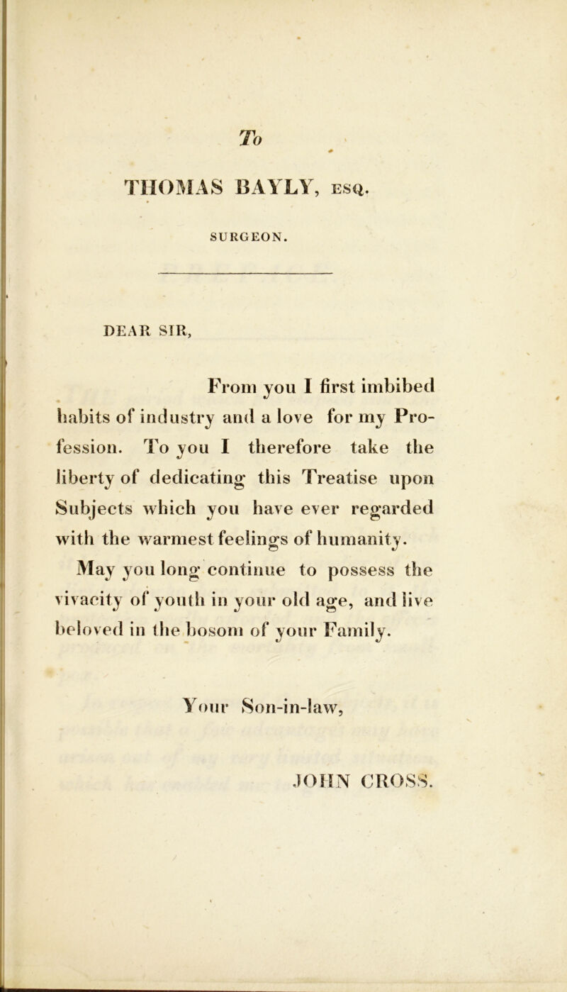 To THOMAS BAYLY, ESQ. SURGEON. DEAR SIR, From you I first imbibed habits of industry and a love for my Pro- fession. To you I therefore take the liberty of dedicating this Treatise upon Subjects which you have ever regarded with the warmest feelings of humanity. May you long continue to possess the vivacity of youth in your old age, and live bel oved in the bosom of your Family. your Son-in-law, V / JOHN CROSS.