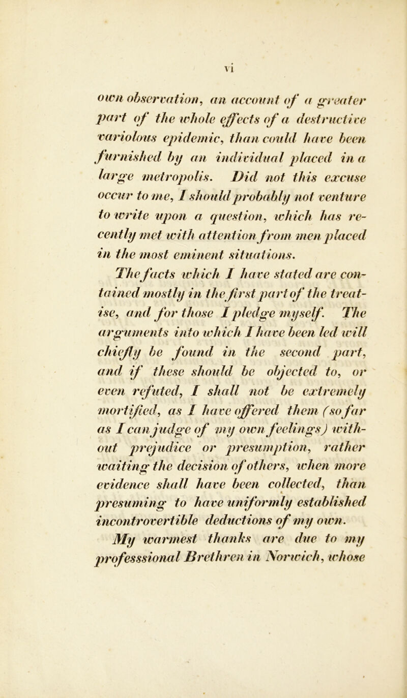 own observation, an account of a greater part of the whole effects of a destructive variolous epidemic, than could have been furnished by an individual placed in a large metropolis. Did not this excuse occur tome, 1 should probably not venture to write upon a question, which has re- cently met with attention from men placed in the most eminent situations. facts which I have stated are con- tained mostly in the first part of the treat- ise, and for those I pledge myself The arguments into which 1 have been led will chiefly be found in the second part, //’ /Aoso should be objected to, or omi refuted, I shall not be extremely mortified\ as I have offered them (sofar as I can judge of my own feelings) with- out prejudice or presumption, rather waiting the decision if others, when more evidence shall have been collected, than < * * presuming to have uniformly established incontrovertible deductions of my own. My warmest thanks are due to my professsional Brethren in Norwich, whose