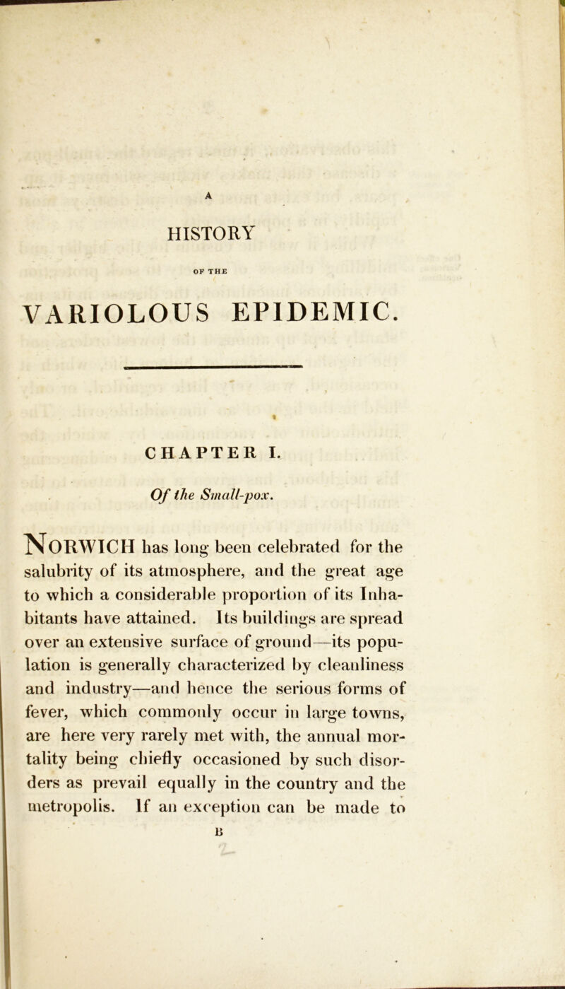 A HISTORY OF THE VARIOLOUS EPIDEMIC. CHAPTER I. Of the Small-pox. Norwich has long been celebrated for the salubrity of its atmosphere, and the great age to which a considerable proportion of its Inha- bitants have attained. Its buildings are spread over an extensive surface of ground—its popu- lation is generally characterized by cleanliness and industry—and hence the serious forms of fever, which commonly occur in large towns, are here very rarely met with, the annual mor- tality being chiefly occasioned by such disor- ders as prevail equally in the country and the metropolis. If an exception can be made to ♦ „ B