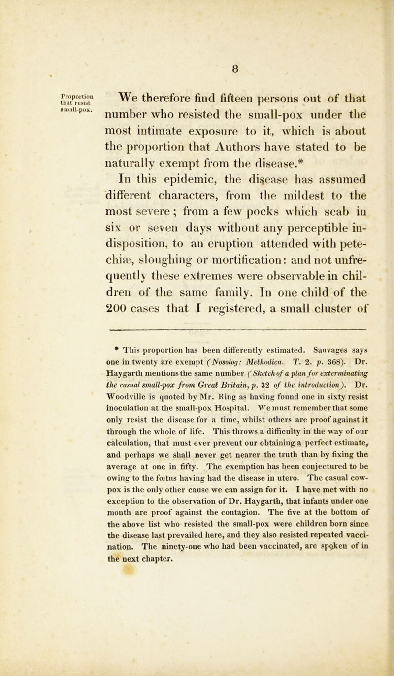 Proportion that resist small-pox. We therefore find fifteen persons out of that number who resisted the small-pox under the most intimate exposure to it, which is about the proportion that Authors have stated to be naturally exempt from the disease.* In this epidemic, the disease has assumed different characters, from the mildest to the most severe ; from a few pocks which scab in six or seven days without any perceptible in- disposition, to an eruption attended with pete- chise, sloughing or mortification: andnotunfre- quently these extremes were observable in chil- dren of the same family. In one child of the 200 cases that I registered, a small cluster of * This proportion has been differently estimated. Sauvages says one in twenty are exempt (Nosolog: Methodica. T. 2. p. 368). Dr. Hay garth mentions the same number (Sketch of a plan for exterminating the casual small-pox from Great Britain, p. 32 of the introduction). Dr. Woodville is quoted by Mr. Bing as having found one in sixty resist inoculation at the small-pox Hospital. We must remember that some only resist the disease for a time, whilst others are proof against it through the whole of life. This throws a difficulty in the way of our calculation, that must ever prevent our obtaining a perfect estimate, and perhaps we shall never get nearer the truth than by fixing the average at one in fifty. The exemption has been conjectured to be owing to the foetus having had the disease in utero. The casual cow- pox is the only other cause we can assign for it. I have met with no exception to the observation of Dr. Haygarth, that infants under one month are proof against the contagion. The five at the bottom of the above list who resisted the small-pox were children born since the disease last prevailed here, and they also resisted repeated vacci- nation. The ninety-one who had been vaccinated, are spqken of in the next chapter.