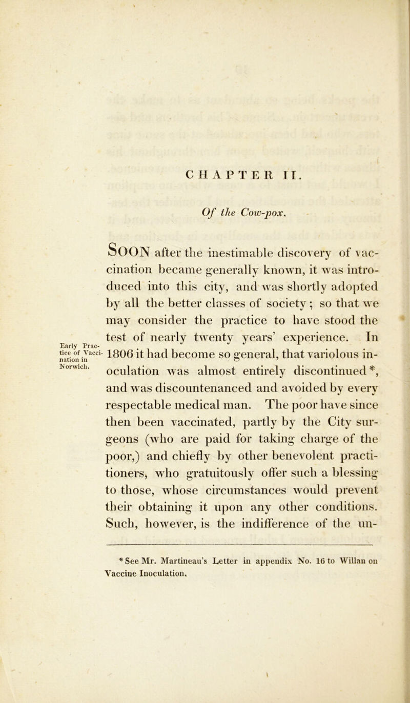 Of the Cow-pox. Early Prac- tice of Vacci- nation in Norwich. oOON after the inestimable discovery of vac- cination became generally known, it was intro- duced into this city, and was shortly adopted by all the better classes of society ; so that we may consider the practice to have stood the test of nearly twenty years’ experience. In 1806 it had become so general, that variolous in- oculation was almost entirely discontinued*, and was discountenanced and avoided by every respectable medical man. The poor have since then been vaccinated, partly by the City sur- geons (who are paid for taking charge of the poor,) and chiefly by other benevolent practi- tioners, who gratuitously offer such a blessing to those, whose circumstances would prevent their obtaining it upon any other conditions. Such, however, is the indifference of the un- * See Mr. Martineau’s Letter in appendix No. 16 to Willan on Vaccine Inoculation.