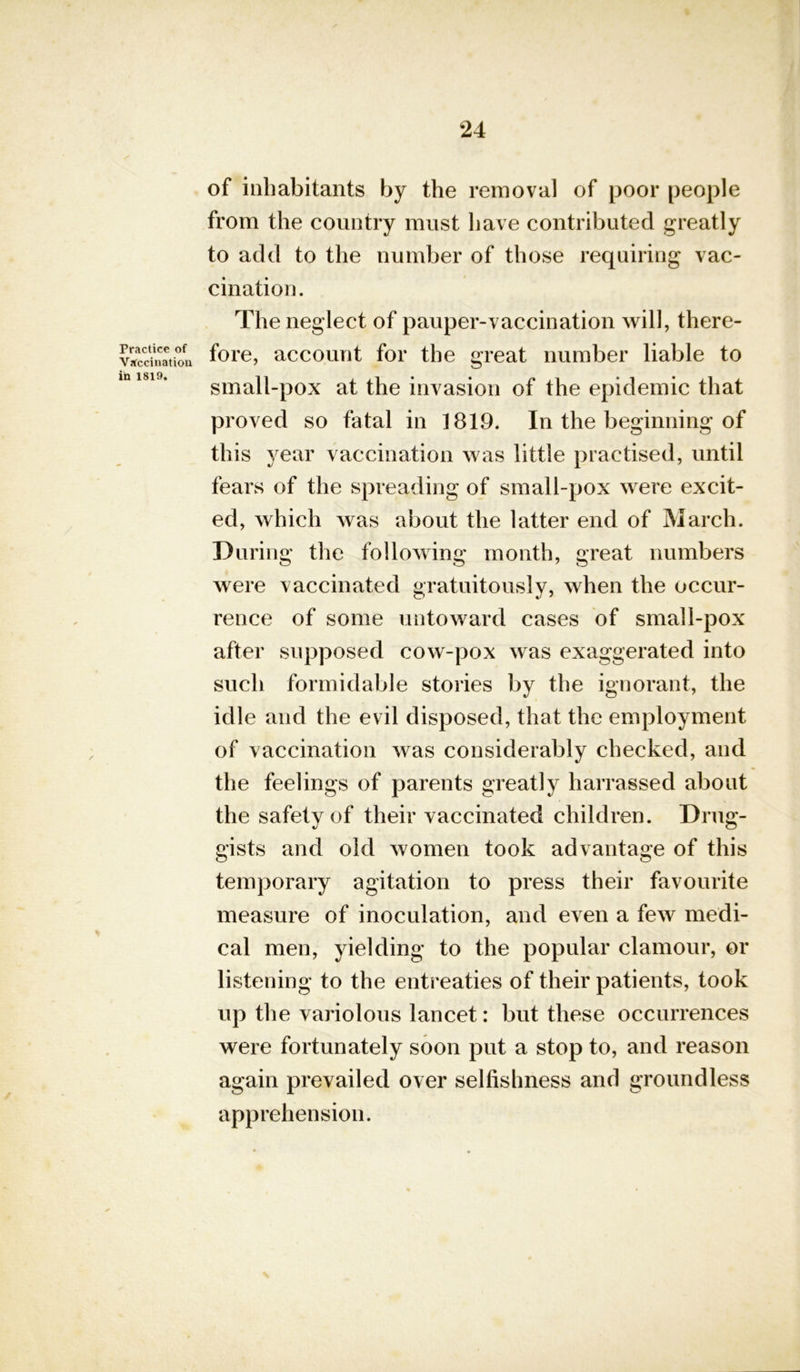 Practice of Vaccination in 1819. of inhabitants by the removal of poor people from the country must have contributed greatly to add to the number of those requiring vac- cination. The neglect of pauper-vaccination will, there- fore, account for the great number liable to small-pox at the invasion of the epidemic that proved so fatal in 1819. In the beginning of this year vaccination was little practised, until fears of the spreading of small-pox were excit- ed, which was about the latter end of March. During the following month, great numbers were vaccinated gratuitously, when the occur- rence of some untoward cases of small-pox after supposed cow-pox was exaggerated into such formidable stories by the ignorant, the idle and the evil disposed, that the employment of vaccination was considerably checked, and the feelings of parents greatly harrassed about the safety of their vaccinated children. Drug- gists and old women took advantage of this temporary agitation to press their favourite measure of inoculation, and even a few medi- cal men, yielding to the popular clamour, or listening to the entreaties of their patients, took up the variolous lancet: but these occurrences were fortunately soon put a stop to, and reason again prevailed over selfishness and groundless apprehension.