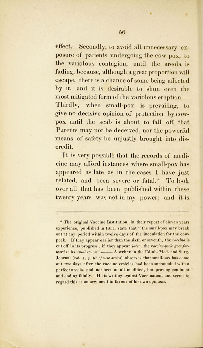 effect.—Secondly, to avoid all unnecessary ex- posure of patients undergoing the cow-pox, to the variolous contagion, until the areola is fading, because, although a great proportion will escape, there is a chance of some being affected by it, and it is desirable to shun even the most mitigated form of the variolous eruption.— Thirdly, when small-pox is prevailing, to give no decisive opinion of protection by cow- pox until the scab is about to fall off, that Parents may not be deceived, nor the powerful means of safety be unjustly brought into dis- credit. It is very possible that the records of medi- cine may afford instances where small-pox has appeared as late as in the cases I have just related, and been severe or fatal.* To look over all that has been published within these twenty years was not in my power; and it is * The original Vaccine Institution, in their report of eleven years experience, published in 1811, state that “ the small-pox may break cut at any period within twelve days of the inoculation for the cow- pock. If they appear earlier than tlje sixth or seventh, the vaccina is cut off in its progress ; if they appear later, the vaccine-pock goes for- ward in its usual course”. A writer in the Edinb. Med. and Surg. Journal (rob 1, p. 67 of new series) observes that small-pox has come out tw o days after the vaccine vesicles had been surrounded with a perfect areola, and not been at all modified, but proving confluept and ending fatally. He is writing against Vaccination, and seems to regard this as an argument in favour of his own opinions.