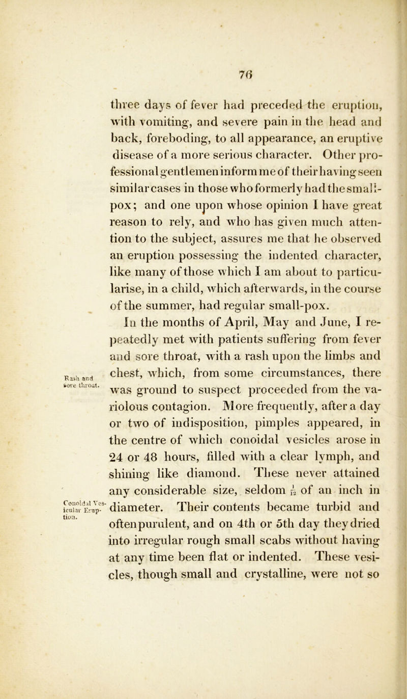 Hash and sore throat. Conoidal Ves icular Erup- tion. 76 tin ree days of fever had preceded the eruption, with vomiting, and severe pain in the head and back, foreboding, to all appearance, an eruptive disease of a more serious character. Other pro- fessional gentlemen inform me of their having seen similar cases in those who formerly had the small- pox; and one upon whose opinion I have great reason to rely, and who has given much atten- tion to the subject, assures me that he observed an eruption possessing the indented character, like many of those which I am about to particu- larise, in a child, which afterwards, in the course of the summer, had regular small-pox. in the months of April, May and June, I re- peatedly met with patients suffering from fever and sore throat, with a rash upon the limbs and chest, which, from some circumstances, there was ground to suspect proceeded from the va- riolous contagion. More frequently, after a day or two of indisposition, pimples appeared, in the centre of which conoidal vesicles arose in 24 or 48 hours, filled with a clear lymph, and shining like diamond. These never attained any considerable size, seldom h of an inch in diameter. Their contents became turbid and often purulent, and on 4th or 5th day they dried into irregular rough small scabs without having at any time been flat or indented. These vesi- cles, though small and crystalline, were not so