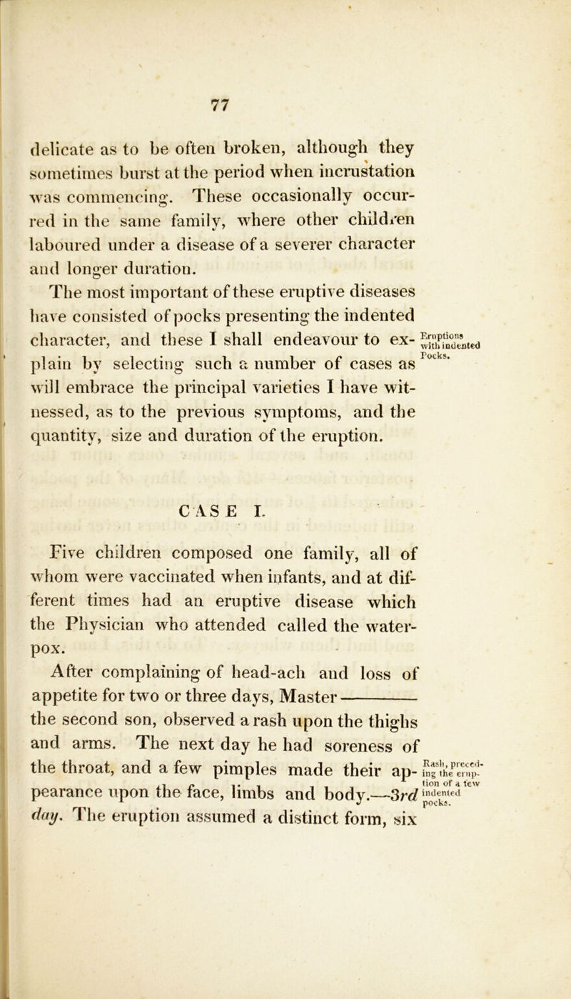 delicate as to be often broken, although they sometimes burst at the period when incrustation was commencing. These occasionally occur- red in the same family, where other children laboured under a disease of a severer character and longer duration. The most important of these eruptive diseases have consisted of pocks presenting the indented character, and these I shall endeavour to ex- JuffiSted plain by selecting such a number of cases as r°°?’ will embrace the principal varieties I have wit- nessed, as to the previous symptoms, and the quantity, size and duration of the eruption. CASE L Five children composed one family, all of whom were vaccinated when infants, and at dif- ferent times had an eruptive disease which the Physician who attended called the water- pox. After complaining of head-ach and loss of appetite for two or three days, Master the second son, observed a rash upon the thighs and arms. The next day he had soreness of the throat, and a few pimples made their ap- ^15$: ,1 /» ,. , , , tion of a few pearance upon the face, limbs and body.—3rd indented day. The eruption assumed a distinct form, six