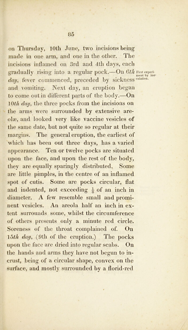 on Thursday, 10th June, two incisions being made in one arm, and one in the other. The incisions inflamed on 3rd and 4th days, each gradually rising into a regular pock.—On (li'i day, fever commenced, preceded by sickness and vomiting. Next day, an eruption began to come out in different parts of the body.—On lOt/i day, the three pocks from the incisions on the arms were surrounded by extensive are- olae, and looked very like vaccine vesicles of the same date, but not quite so regular at their margins. The general eruption, the earliest of which has been out three days, has a varied appearance. Ten or twelve pocks are situated upon the face, and upon the rest of the body, they are equally sparingly distributed. Some are little pimples, in the centre of an inflamed spot of cutis. Some are pocks circular, flat and indented, not exceeding ^ of an inch in diameter. A few resemble small and promi- nent vesicles. An areola half an inch in ex- tent surrounds some, whilst the circumference of others presents only a minute red circle. Soreness of the throat complained of. On 15th day, (9th of the eruption.) The pocks upon the face are dried into regular scabs. On the hands and arms they have not begun to in- crust, being of a circular shape, convex on the surface, and mostly surrounded by a florid-red 0 First experi- ment by ino dilation.