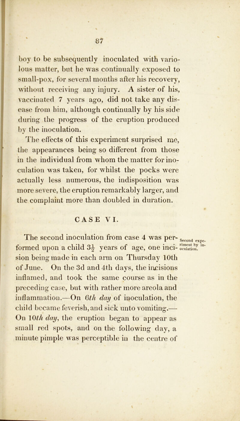 boy to be subsequently inoculated with vario- lous matter, but he was continually exposed to small-pox, for several months after his recovery, without receiving any injury. A sister of his, vaccinated 7 years ago, did not take any dis- ease from him, although continually by his side during the progress of the eruption produced by the inoculation. The effects of this experiment surprised me, the appearances being so different from those in the individual from whom the matter for ino- culation was taken, for whilst the pocks were actually less numerous, the indisposition was more severe, the eruption remarkably larger, and the complaint more than doubled in duration. CASE VI. The second inoculation from case 4 was per- Second expe formed upon a child 3J years of age, one inci- oeulation. sion being made in each arm on Thursday 10th of June. On the 3d and 4th days, the incisions inflamed, and took the same course as in the preceding case, but with rather more areola and inflammation.—On 6 th clay of inoculation, the child became feverish, and sick unto vomiting.— On 10th day, the eruption began to appear as small red spots, and on the following day, a minute pimple was perceptible in the centre of