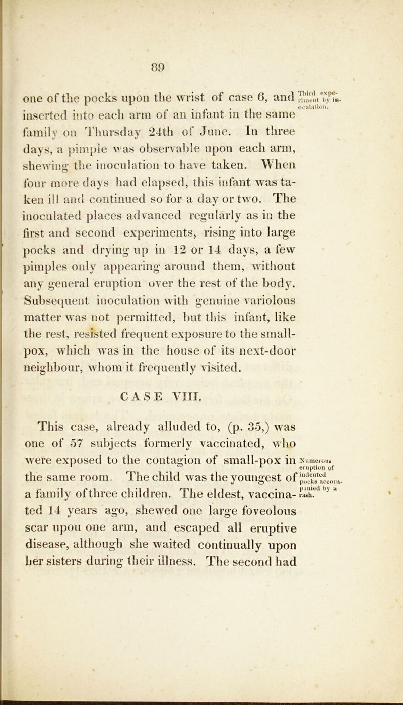 one of the pocks upon the wrist of case 6, and riineut. by iu , . . ocnlation. inserted into each arm of an infant in the same family on Thursday 24th oi June. In three days, a pimple was observable upon each arm, shewing* the inoculation to have taken. When four more days had elapsed, this infant was ta- ken ill and continued so for a day or two. The inoculated places advanced regularly as in the first and second experiments, rising into large pocks and drying up in 12 or 14 days, a few pimples only appearing around them, without any general eruption over the rest of the body. Subsequent inoculation with genuine variolous matter was not permitted, but this infant, like the rest, resisted frequent exposure to the small- pox, which was in the house of its next-door neighbour, whom it frequently visited. CASE VIII. This case, already alluded to, (p. 35,) was one of 57 subjects formerly vaccinated, who were exposed to the contagion of small-pox in Numerous 1 ° 1 eruption of the same room The child was the youngest of a family of three children. The eldest, vaccina- 3 ' ted 14 years ago, shewed one large foveolous scar upou one arm, and escaped all eruptive disease, although she waited continually upon her sisters during their illness. The second had