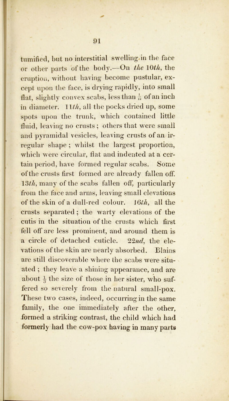 tumified, but no interstitial swelling,in the face or other parts of the body.—On the 10th, the eruption, without having become pustular, ex- cept upon the face, is drying rapidly, into small flat, slightly convex scabs, less than h of an inch in diameter. 11 t/i, all the pocks dried up, some spots upon the trunk, which contained little fluid, leaving no crusts ; others that were small and pyramidal vesicles, leaving crusts of an ir- regular shape ; whilst the largest proportion, which were circular, flat and indented at a cer- tain period, have formed regular scabs. Some of the crusts first formed are already fallen off. 13th, many of the scabs fallen off, particularly from the face and arms, leaving small elevations of the skin of a dull-red colour. U5th, all the crusts separated ; the warty elevations of the cutis in the situation of the crusts which first fell off are less prominent, and around them is a circle of detached cuticle. 22nd, the ele- vations of the skin are nearly absorbed. Elains are still discoverable where the scabs were situ- ated ; they leave a shining appearance, and are about ^ the size of those in her sister, who suf- fered so severely from the natural small-pox. These two cases, indeed, occurring in the same family, the one immediately after the other, formed a striking contrast, the child which had formerly had the cow-pox having in many parts