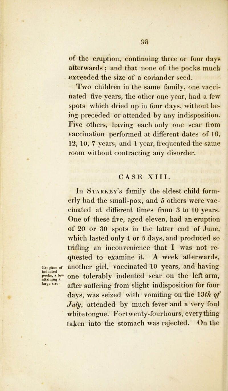 38 Eruption of indented pocks, a few attaining a large sire* t of the eruption, continuing three or four day* afterwards ; and that none of the pocks much exceeded the size of a coriander seed. Two children in the same family, one vacci- nated five years, the other one year, had a few spots which dried up in four days, without be- ing preceded or attended by any indisposition. Five others, having each only one scar from vaccination performed at different dates of 16, 12, 10, 7 years, and 1 year, frequented the same room without contracting any disorder. CASE XIII. In Starkey's family the eldest child form- erly had the small-pox, and 5 others were vac- cinated at different times from 3 to 10 years. One of these five, aged eleven, had an eruption of 20 or 30 spots in the latter end of June, which lasted only 4 or 5 days, and produced so trifling an inconvenience that I was not re- quested to examine it. A week afterwards, another girl, vaccinated 10 years, and having- one tolerably indented scar on the left arm, after suffering from slight indisposition for four days, was seized with vomiting on the 13th of July, attended by much fever and a very foul white tongue. For twenty-four hours, every thing taken into the stomach was rejected. On the