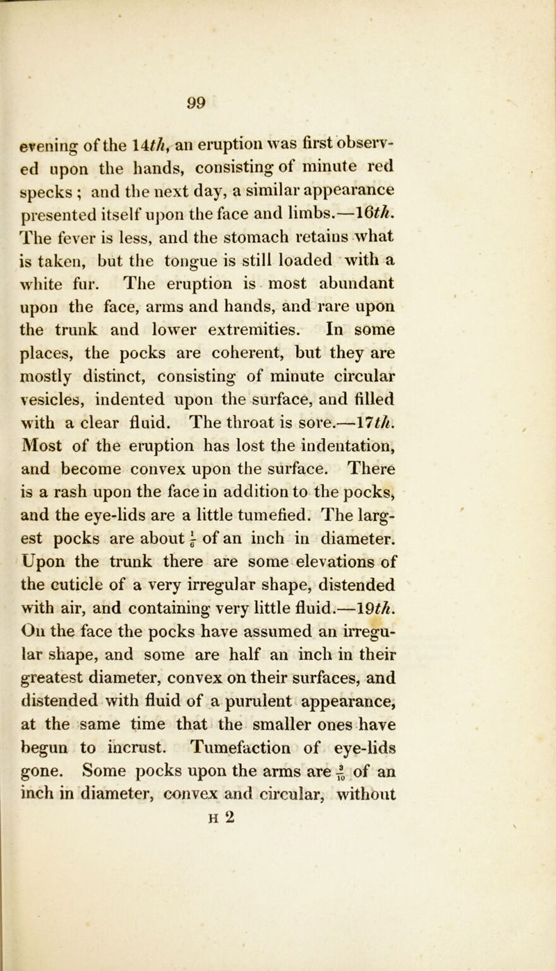 evening of the 14///, an eruption was first observ- ed upon the hands, consisting of minute red specks ; and the next day, a similar appearance presented itself upon the face and limbs.—16/A. The fever is less, and the stomach retains what is taken, but the tongue is still loaded with a white fur. The eruption is most abundant upon the face, arms and hands, and rare upon the trunk and lower extremities. In some places, the pocks are coherent, but they are mostly distinct, consisting of minute circular vesicles, indented upon the surface, and filled with a clear fluid. The throat is sore.—17/A. Most of the eruption has lost the indentation, and become convex upon the surface. There is a rash upon the face in addition to the pocks, and the eye-lids are a little tumefied. The larg- est pocks are about ~ of an inch in diameter. Upon the trunk there are some elevations of the cuticle of a very irregular shape, distended with air, and containing very little fluid.—19/A. On the face the pocks have assumed an irregu- lar shape, and some are half an inch in their greatest diameter, convex on their surfaces, and distended with fluid of a purulent appearance, at the same time that the smaller ones have begun to incrust. Tumefaction of eye-lids gone. Some pocks upon the arms are ~ of an inch in diameter, convex and circular, without h 2