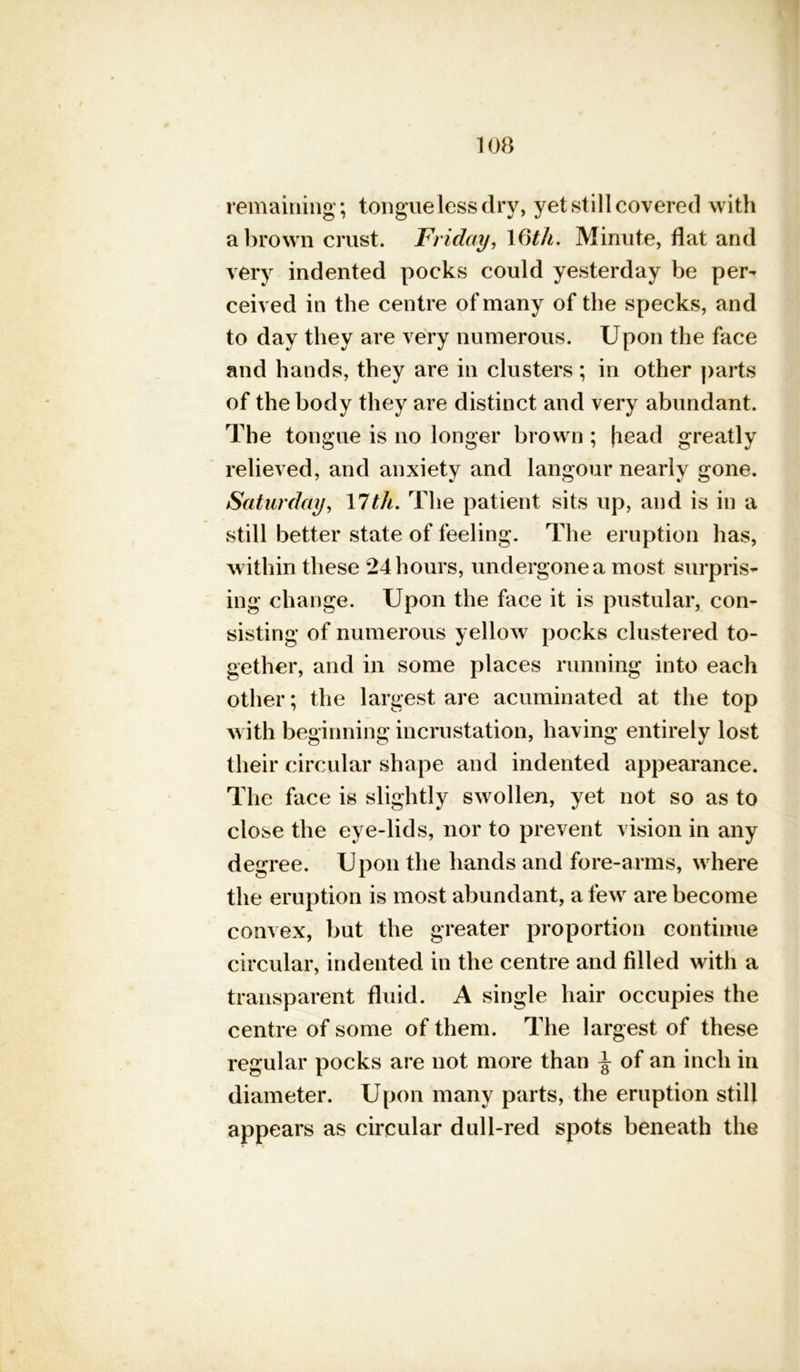 remaining; tongue less dry, yet still covered with a brown crust. Friday, 1 6th. Minute, flat and very indented pocks could yesterday be per- ceived in the centre of many of the specks, and to day they are very numerous. Upon the face and hands, they are in clusters; in other parts of the body they are distinct and very abundant. The tongue is no longer brown ; (lead greatly relieved, and anxiety and langour nearly gone. Saturday, 17tit. The patient sits up, and is in a still better state of feeling. The eruption has, within these 24 hours, undergone a most surpris- ing change. Upon the face it is pustular, con- sisting of numerous yellow pocks clustered to- gether, and in some places running into each other; the largest are acuminated at the top with beginning incrustation, having entirely lost their circular shape and indented appearance. The face is slightly swollen, yet not so as to close the eye-lids, nor to prevent vision in any degree. Upon the hands and fore-arms, where the eruption is most abundant, a few are become convex, but the greater proportion continue circular, indented in the centre and filled with a transparent fluid. A single hair occupies the centre of some of them. The largest of these regular pocks are not more than \ of an inch in diameter. Upon many parts, the eruption still appears as circular dull-red spots beneath the