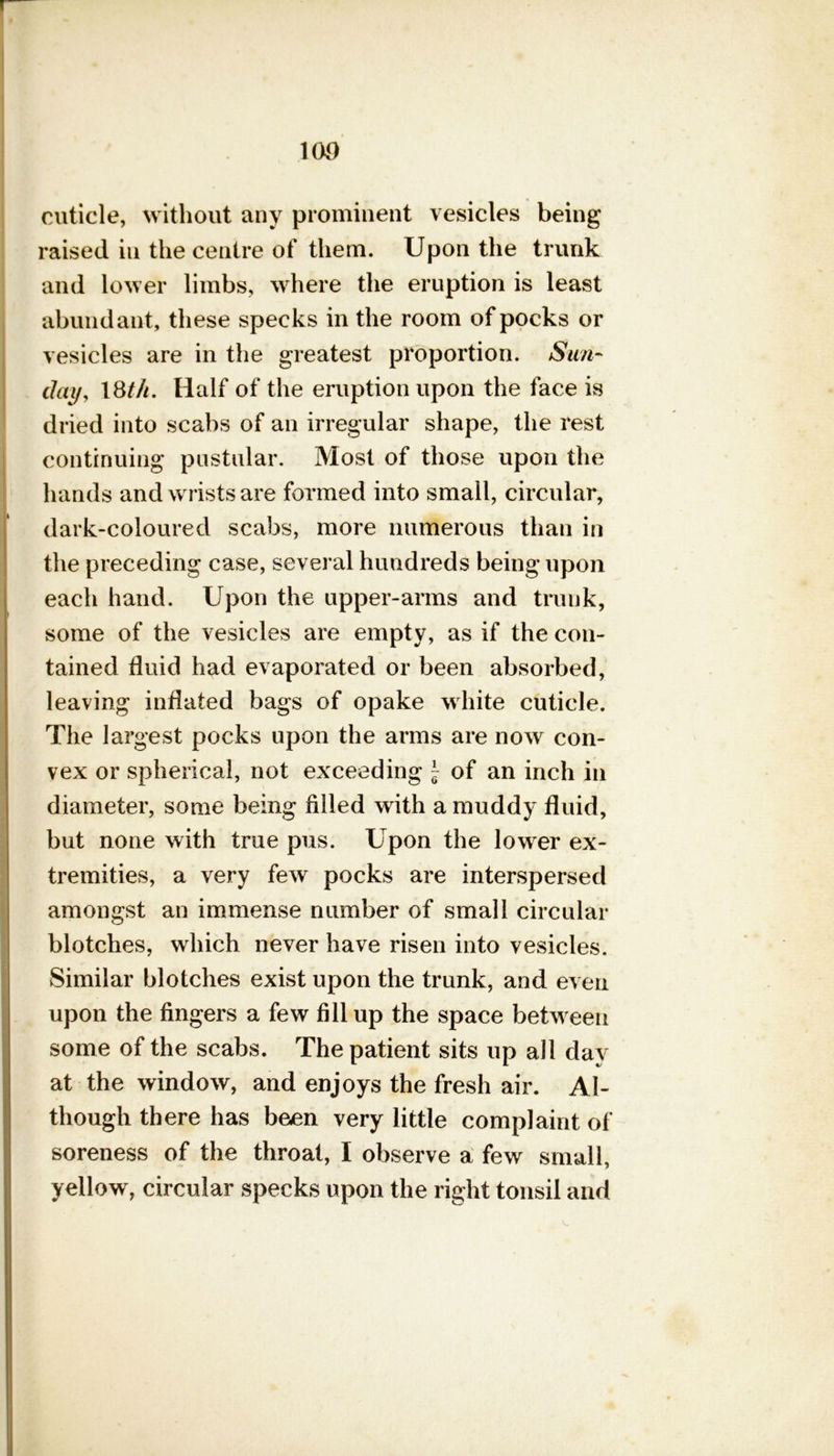 100 cuticle, without any prominent vesicles being raised in the centre of them. Upon the trunk and lower limbs, where the eruption is least abundant, these specks in the room of pocks or vesicles are in the greatest proportion. Sun- day, 18t/i. Half of the eruption upon the face is dried into scabs of an irregular shape, the rest continuing pustular. Most of those upon the hands and wrists are formed into small, circular, dark-coloured scabs, more numerous than in the preceding case, several hundreds being upon each hand. Upon the upper-arms and trunk, some of the vesicles are empty, as if the con- tained fluid had evaporated or been absorbed, leaving inflated bags of opake white cuticle. The largest pocks upon the arms are now con- vex or spherical, not exceeding \ of an inch in diameter, some being filled with a muddy fluid, but none with true pus. Upon the lower ex- tremities, a very few pocks are interspersed amongst an immense number of small circular blotches, which never have risen into vesicles. Similar blotches exist upon the trunk, and even upon the fingers a few fillup the space between some of the scabs. The patient sits up all day at the window, and enjoys the fresh air. Al- though there has been very little complaint of soreness of the throat, I observe a few small, yellow, circular specks upon the right tonsil and