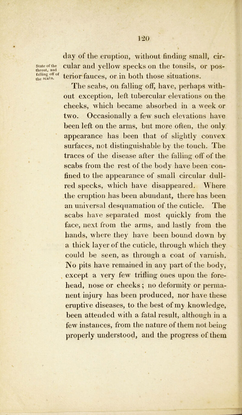 State of the throat, aud falling off of the scabs. 120 day of the eruption, without finding small, cir- cular and yellow specks on the tonsils, or pos- terior fauces, or in both those situations. The scabs, on falling off, have, perhaps with- out exception, left tubercular elevations on the cheeks, which became absorbed in a week or two. Occasionally a few such elevations have been left on the arms, but more often, the only appearance has been that of slightly convex surfaces, not distinguishable by the touch. The traces of the disease after the falling off of the scabs from the rest of the body have been con- fined to the appearance of small circular dull- red specks, which have disappeared. Where the eruption has been abundant, there has been an universal desquamation of the cuticle. The scabs have separated most quickly from the face, next from the arms, and lastly from the hands, where they have been bound down by a thick layer of the cuticle, through which they could be seen, as through a coat of varnish. No pits have remained in any part of the body, except a very few trifling ones upon the fore- head, nose or cheeks; no deformity or perma- nent injury has been produced, nor have these eruptive diseases, to the best of my knowledge, been attended with a fatal result, although in a few instances, from the nature of them not being properly understood, and the progress of them \