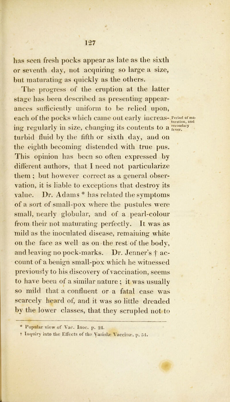 has seen fresh pocks appear as late as the sixth or seventh day, not acquiring so large a size, but maturating as quickly as the others. The progress of the eruption at the latter stage has been described as presenting appear- ances sufficiently uniform to be relied upon, each of the pocks which came out early increas- ing regularly in size, changing its contents to a turbid fluid by the fifth or sixth day, and on the eighth becoming distended with true pus. This opinion has been so often expressed by different authors, that I need not particularize them ; but however correct as a general obser- vation, it is liable to exceptions that destroy its value. Dr. Adams * has related the symptoms of a sort of small-pox where the pustules were small, nearly globular, and of a pearl-colour from their not maturating perfectly. It was as mild as the inoculated disease, remaining white on the face as well as on the rest of the bodv, and leaving no pock-marks. I)r. Jenner’s f ac- count of a benign small-pox which he witnessed previously to his discovery of vaccination, seems to have been of a similar nature : it was usually so mild that a confluent or a fatal case was scarcely heard of, and it was so little dreaded by the lower classes, that they scrupled not to * Popular view of Vac. Inoc. p. 24. t Inquiry into the Effects of the Variolae Vaccina*. p. 54. Period of ma- turation, and secondary fever.