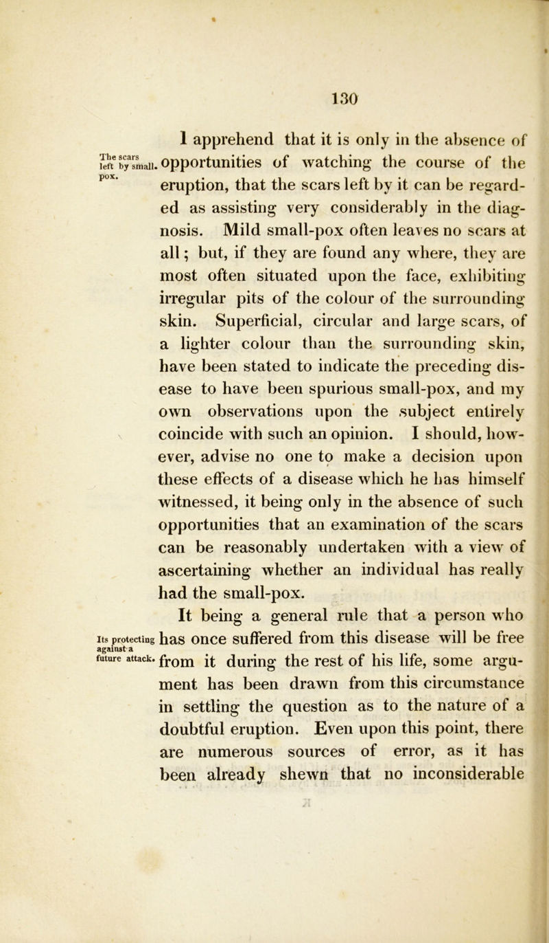 1 apprehend that it is only in the absence of lift6 byTmaii. opportunities of watching the course of the eruption, that the scars left by it can be regard- ed as assisting very considerably in the diag- nosis. Mild small-pox often leaves no scars at all; but, if they are found any where, they are most often situated upon the face, exhibiting irregular pits of the colour of the surrounding skin. Superficial, circular and large scars, of a lighter colour than the surrounding skin, have been stated to indicate the preceding dis- ease to have been spurious small-pox, and my own observations upon the subject entirely coincide with such an opinion. I should, how- ever, advise no one to make a decision upon these effects of a disease which he has himself witnessed, it being only in the absence of such opportunities that an examination of the scars can be reasonably undertaken with a view of ascertaining whether an individual has really had the small-pox. It being a general rule that a person who Its protecting has once suffered from this disease will be free against a future attack. from ft during the rest of his life, some argu- ment has been drawn from this circumstance in settling the question as to the nature of a doubtful eruption. Even upon this point, there are numerous sources of error, as it has been already shewn that no inconsiderable