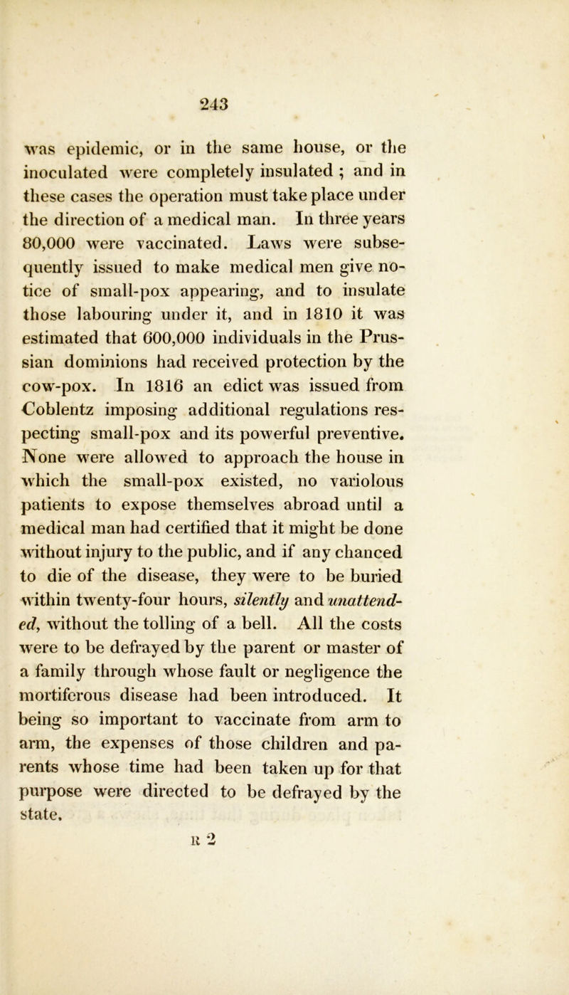 was epidemic, or in the same house, or the inoculated were completely insulated ; and in these cases the operation must take place under the direction of a medical man. In three years 80,000 were vaccinated. Laws were subse- quently issued to make medical men give no- tice of small-pox appearing, and to insulate those labouring under it, and in 1810 it was estimated that 600,000 individuals in the Prus- sian dominions had received protection by the cow-pox. In 1816 an edict was issued from Coblentz imposing additional regulations res- pecting small-pox and its powerful preventive* None were allowed to approach the house in which the small-pox existed, no variolous patients to expose themselves abroad until a medical man had certified that it might be done without injury to the public, and if any chanced to die of the disease, they were to be buried within twenty-four hours, silently and unattend- ed, without the tolling of a bell. All the costs were to be defrayed by the parent or master of a family through whose fault or negligence the mortiferous disease had been introduced. It being so important to vaccinate from arm to arm, the expenses of those children and pa- rents whose time had been taken up for that purpose were directed to be defrayed by the state. u 2